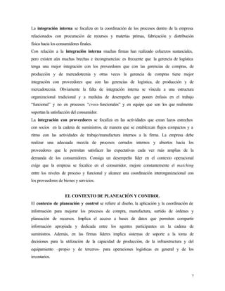 La integración interna se focaliza en la coordinación de los procesos dentro de la empresa
relacionados con procuración de recursos y materias primas, fabricación y distribución
física hacia los consumidores finales.
Con relación a la integración interna muchas firmas han realizado esfuerzos sustanciales,
pero existen aún muchas brechas e incongruencias: es frecuente que la gerencia de logística
tenga una mejor integración con los proveedores que con las gerencias de compras, de
producción y de mercadotecnia y otras veces la gerencia de compras tiene mejor
integración con proveedores que con las gerencias de logística, de producción y de
mercadotecnia. Obviamente la falta de integración interna se vincula a una estructura
organizacional tradicional y a medidas de desempeño que ponen énfasis en el trabajo
“funcional” y no en procesos “cross-funcionales” y en equipo que son los que realmente
soportan la satisfacción del consumidor.
La integración con proveedores se focaliza en las actividades que crean lazos estrechos
con socios en la cadena de suministros, de manera que se establezcan flujos compactos y a
ritmo con las actividades de trabajo/manufactura internos a la firma. La empresa debe
realizar una adecuada mezcla de procesos cerrados internos y abiertos hacia los
proveedores que le permitan satisfacer las expectativas cada vez más amplias de la
demanda de los consumidores. Consiga un desempeño líder en el contexto operacional
exige que la empresa se focalice en el consumidor, mejore constantemente el matching
entre los niveles de proceso y funcional y alcance una coordinación interorganizacional con
los proveedores de bienes y servicios.


                     EL CONTEXTO DE PLANEACIÓN Y CONTROL
El contexto de planeación y control se refiere al diseño, la aplicación y la coordinación de
información para mejorar los procesos de compra, manufactura, surtido de órdenes y
planeación de recursos. Implica el acceso a bases de datos que permiten compartir
información apropiada y dedicada entre los agentes participantes en la cadena de
suministros. Además, en las firmas líderes implica sistemas de soporte a la toma de
decisiones para la utilización de la capacidad de producción, de la infraestructura y del
equipamiento –propio y de terceros- para operaciones logísticas en general y de los
inventarios.



                                                                                           7
 
