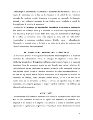 La tecnología de información y los sistemas de mediciones del desempeño, a través de la
cadena de suministros, son la base de la planeación y el control de las operaciones
integradas. La excelencia operativa únicamente es soportada por capacidades de planeación
integrada y por mediciones adecuadas, lo cual implica asociar tecnología al control del
desempeño total de la cadena de suministros.
La integración de tecnología de información e indicadores de medidas de desempeño,
debe permitir un monitoreo interno y la realización de un benchmarking del desempeño a
nivel funcional y de procesos no sólo dentro de la firma, sino esencialmente a todo lo largo
de la cadena de suministros. Como cada empresa es única, cada una debe definir,
operacionalizar y monitorear estándares comunes definidos previa y adecuadamente.
Obviamente, es necesario crear en la firma y sus socios en la cadena de suministros una
cultura de management interorganizacional.


               EL CONTEXTO “RELACIONAL” DEL MANAGEMENT
Las relaciones efectivas de management son esenciales para la integración de la cadena de
suministros. La instrumentación exitosa de estrategias de integración se basa sobre la
calidad de las relaciones de negocios establecidas entre los actores/socios en la cadena de
suministros. Como los gerentes en general han sido formados para manejar relaciones de
competencia más que de cooperación, es necesario un cambio en los sistemas de incentivos
para alinearlos a través de toda la cadena de suministros. No existen situaciones idénticas y
por ende no hay recetas para un efectivo management de la integración de la cadena de
suministros; sin embargo, ciertos principios parecen básicos, ya sea si se trata de los
clientes como de los proveedores de bienes y servicios: a) especificar roles, b) definir
lineamientos para compartir ganancias y riesgos y resolver conflictos y c) establecer qué
información deberá compartirse.


                                      CONCLUSIÓN
La administración de la cadena de suministros es el desafío de las organizaciones en este siglo
XXI. En esta oportunidad la dirección de logística está adquiriendo una visibilidad de la
integridad de los procesos de la empresa y sus socios en la cadena de suministros, que la
reposicionan: la logística es ya un proceso de búsqueda, un proceso de reconstrucción de la



                                                                                              8
 