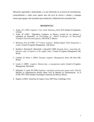 fabricación segmentada y deslocalizada, y se está imbricando en un proceso de mercadotecnia,
comercialización y ventas como soporte clave del nivel de servicio a clientes y estrategia
extrema para agregar valor al producto para satisfacción y fidelización del consumidor final.



                                        REFERENCIAS

1. Antún, J.P. (1994) Logística: Una Visión Sistémica, Serie D-39 Instituto de Ingeniería,
   UNAM.
2. Antún, JP (1998) "Operadores Logísticos en México: revisión de sus prácticas y
   estrategias de desarrollo", en Proceedings of OECD Conference on Intermodal
   Transport Networks and Logistics, OECD-SCT, México.

3. Bowersox, D et al (1999) 21st Century Logistics: Making Supply Chain Integration a
   reality, Council of Logistics Management, , Oak Brook.

4. Keebler,J; Durtsche,D; Manrodt,K; Ledyard,M (2000) Keeping Score: measuring the
   business value of logistics in the supply chain, Council of Logistics Management, Oak
   Brook.

5. Lambert, D; Stock, J. (2001) Strategic Logistics Management, Irwin- Mc Graw Hill,
   Boston.

6. Lynch, C (2000) Logistics Outsourcing: a management guide, Council of Logistics
   Management, Oak Brook.

7. Sekiguchi, T; Ayala, M (1999) Logística: estrategia extrema para ganar valor, Tesis de
   Maestría en Administración (Premio Mejor Tesis de Maestría en Administración en el
   ITAM 1997-1999), Instituto Tecnológico Autónomo de México, México.

8. Shapiro, J (2001) Modeling the Supply Chain, MIT Press, Cambridge, USA.




                                                                                                9
 