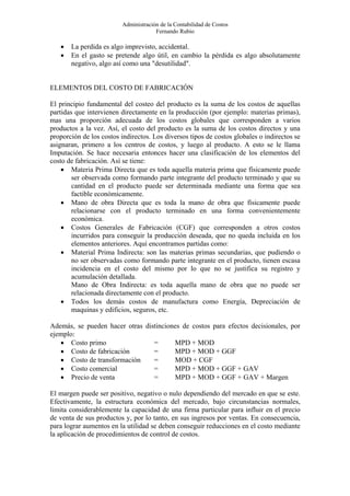 Administración de la Contabilidad de Costos
                                      Fernando Rubio

   •   La perdida es algo imprevisto, accidental.
   •   En el gasto se pretende algo útil, en cambio la pérdida es algo absolutamente
       negativo, algo así como una "desutilidad".


ELEMENTOS DEL COSTO DE FABRICACIÓN

El principio fundamental del costeo del producto es la suma de los costos de aquellas
partidas que intervienen directamente en la producción (por ejemplo: materias primas),
mas una proporción adecuada de los costos globales que corresponden a varios
productos a la vez. Así, el costo del producto es la suma de los costos directos y una
proporción de los costos indirectos. Los diversos tipos de costos globales o indirectos se
asignaran, primero a los centros de costos, y luego al producto. A esto se le llama
Imputación. Se hace necesaria entonces hacer una clasificación de los elementos del
costo de fabricación. Así se tiene:
    • Materia Prima Directa que es toda aquella materia prima que físicamente puede
        ser observada como formando parte integrante del producto terminado y que su
        cantidad en el producto puede ser determinada mediante una forma que sea
        factible económicamente.
    • Mano de obra Directa que es toda la mano de obra que físicamente puede
        relacionarse con el producto terminado en una forma convenientemente
        económica.
    • Costos Generales de Fabricación (CGF) que corresponden a otros costos
        incurridos para conseguir la producción deseada, que no queda incluida en los
        elementos anteriores. Aquí encontramos partidas como:
    • Material Prima Indirecta: son las materias primas secundarias, que pudiendo o
        no ser observadas como formando parte integrante en el producto, tienen escasa
        incidencia en el costo del mismo por lo que no se justifica su registro y
        acumulación detallada.
        Mano de Obra Indirecta: es toda aquella mano de obra que no puede ser
        relacionada directamente con el producto.
    • Todos los demás costos de manufactura como Energía, Depreciación de
        maquinas y edificios, seguros, etc.

Además, se pueden hacer otras distinciones de costos para efectos decisionales, por
ejemplo:
   • Costo primo                 =      MPD + MOD
   • Costo de fabricación        =      MPD + MOD + GGF
   • Costo de transformación     =      MOD + CGF
   • Costo comercial             =      MPD + MOD + GGF + GAV
   • Precio de venta             =      MPD + MOD + GGF + GAV + Margen

El margen puede ser positivo, negativo o nulo dependiendo del mercado en que se este.
Efectivamente, la estructura económica del mercado, bajo circunstancias normales,
limita considerablemente la capacidad de una firma particular para influir en el precio
de venta de sus productos y, por lo tanto, en sus ingresos por ventas. En consecuencia,
para lograr aumentos en la utilidad se deben conseguir reducciones en el costo mediante
la aplicación de procedimientos de control de costos.
 