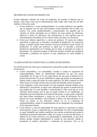 Administración de la Contabilidad de Costos
                                      Fernando Rubio


METODOS DE COSTEO DE PRODUCTOS

Existen diferentes métodos de costeo de productos, de acuerdo al objetivo que se
busque. Cabe hacer notar que la administración debe elegir entre cada uno de tales
métodos. Entre estos están:
   • Costos históricos o costos predeterminados: Los costos históricos son aquellos
       que se registran una vez que efectivamente se han realizado. Por lo tanto, son
       exactos. Los costos predeterminados o pronosticados son aquellos que se
       calculan en forma anticipada con el objetivo de tener puntos de referencia,
       objetivos o metas de eficiencia. Son estimaciones lo cual significa que no
       necesariamente coincidirán con los valores reales, por tanto, son inexactos.
   • Costeo por órdenes específicas o costeo por procesos: El costeo por órdenes
       específicas es aquel que va asociado a un pedido de producción. Se caracteriza
       porque se puede esperar hasta terminar el proceso productivo para costear tal
       producción. El costeo por procesos es aquel que va asociado a procesos
       productivos permanentes en el tiempo, por lo tanto, la incursión en costos es
       permanente. Se caracteriza porque al final del periodo contable hay productos
       terminados y productos en proceso, lo que complicara en cierta medida el
       costeo.


CLASIFICACIÓN DE COSTOS PARA LA TOMA DE DECISIONES

Las clasificaciones de costos que a continuación se presentan ayudan al proceso de toma
de decisiones.
    • Costos controlables y no controlables: Cuando se realiza la asignación de
       responsabilidades, deben ser identificados claramente los que son costos
       controlables de los que no lo son, para efectos de una justa evaluación de la
       gestión del personal. Un costo controlable es aquel que puede ser manejado por
       quienes están a cargo del centro de costo respectivo. No debe evaluarse un ítem
       sobre el que no se tenga control, esta es la base del llamado control de gestión.
    • Costo marginal y costo inmovilizado: El costo marginal, llamado también costo
       diferencial o incremental, es aquel costo adicional que genera la producción de
       una unidad más. El costo hundido o inmovilizado es todo costo que ya se ha
       realizado efectivamente, por lo que no puede evitarse ni ser modificado. La
       importancia de esta distinción en la toma de decisiones, es que ayuda a clarificar
       que ítems deben considerarse y cuales no, en la toma de decisiones. Por lo
       general, los costos hundidos, como también se llama a los inmovilizados, no se
       toman en cuenta en las decisiones futuras (si en la evaluación de
       responsabilidades), siendo el comportamiento de los marginales los orientadores
       de las decisiones futuras.
    • Costo efectivo y costo de oportunidad: El costo efectivo es aquel que se realiza
       efectivamente, el que es registrado por la contabilidad. El costo de oportunidad
       es aquel intangible que intenta cuantificar una merma económica provocada al
       abandonar un proyecto alternativo viable. En cuanto a la toma de decisiones, el
       análisis de los costos efectivos y de oportunidad es fundamental, ya que estos
       últimos pueden cambiar radicalmente el sentido de una decisión cuando se
       incorporan al análisis decisional o evaluación de proyectos. Esto se da
 