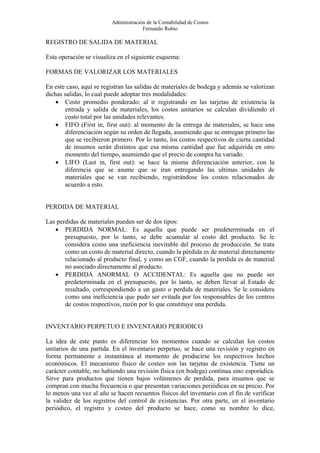Administración de la Contabilidad de Costos
                                      Fernando Rubio

REGISTRO DE SALIDA DE MATERIAL

Esta operación se visualiza en el siguiente esquema:

FORMAS DE VALORIZAR LOS MATERIALES

En este caso, aquí se registran las salidas de materiales de bodega y además se valorizan
dichas salidas, lo cual puede adoptar tres modalidades:
    • Costo promedio ponderado: al ir registrando en las tarjetas de existencia la
       entrada y salida de materiales, los costos unitarios se calculan dividiendo el
       costo total por las unidades relevantes.
    • FIFO (First in, first out): al momento de la entrega de materiales, se hace una
       diferenciación según su orden de llegada, asumiendo que se entregan primero las
       que se recibieron primero. Por lo tanto, los costos respectivos de cierta cantidad
       de insumos serán distintos que esa misma cantidad que fue adquirida en otro
       momento del tiempo, asumiendo que el precio de compra ha variado.
    • LIFO (Last in, first out): se hace la misma diferenciación anterior, con la
       diferencia que se asume que se iran entregando las ultimas unidades de
       materiales que se van recibiendo, registrándose los costos relacionados de
       acuerdo a esto.


PERDIDA DE MATERIAL

Las perdidas de materiales pueden ser de dos tipos:
   • PERDIDA NORMAL: Es aquella que puede ser predeterminada en el
       presupuesto, por lo tanto, se debe acumular al costo del producto. Se le
       considera como una ineficiencia inevitable del proceso de producción. Se trata
       como un costo de material directo, cuando la pérdida es de material directamente
       relacionado al producto final, y como un CGF, cuando la perdida es de material
       no asociado directamente al producto.
   • PERDIDA ANORMAL O ACCIDENTAL: Es aquella que no puede ser
       predeterminada en el presupuesto, por lo tanto, se deben llevar al Estado de
       resultado, correspondiendo a un gasto o perdida de materiales. Se le considera
       como una ineficiencia que pudo ser evitada por los responsables de los centros
       de costos respectivos, razón por lo que constituye una perdida.


INVENTARIO PERPETUO E INVENTARIO PERIODICO

La idea de este punto es diferenciar los momentos cuando se calculan los costos
unitarios de una partida. En el inventario perpetuo, se hace una revisión y registro en
forma permanente e instantánea al momento de producirse los respectivos hechos
económicos. El mecanismo físico de costeo son las tarjetas de existencia. Tiene un
carácter contable, no habiendo una revisión física (en bodega) continua sino esporádica.
Sirve para productos que tienen bajos volúmenes de perdida, para insumos que se
compran con mucha frecuencia o que presentan variaciones periódicas en su precio. Por
lo menos una vez al año se hacen recuentos físicos del inventario con el fin de verificar
la validez de los registros del control de existencias. Por otra parte, en el inventario
periódico, el registro y costeo del producto se hace, como su nombre lo dice,
 