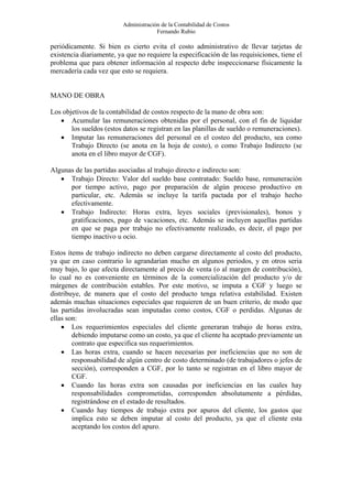 Administración de la Contabilidad de Costos
                                       Fernando Rubio

periódicamente. Si bien es cierto evita el costo administrativo de llevar tarjetas de
existencia diariamente, ya que no requiere la especificación de las requisiciones, tiene el
problema que para obtener información al respecto debe inspeccionarse físicamente la
mercadería cada vez que esto se requiera.


MANO DE OBRA

Los objetivos de la contabilidad de costos respecto de la mano de obra son:
   • Acumular las remuneraciones obtenidas por el personal, con el fin de liquidar
       los sueldos (estos datos se registran en las planillas de sueldo o remuneraciones).
   • Imputar las remuneraciones del personal en el costeo del producto, sea como
       Trabajo Directo (se anota en la hoja de costo), o como Trabajo Indirecto (se
       anota en el libro mayor de CGF).

Algunas de las partidas asociadas al trabajo directo e indirecto son:
   • Trabajo Directo: Valor del sueldo base contratado: Sueldo base, remuneración
      por tiempo activo, pago por preparación de algún proceso productivo en
      particular, etc. Además se incluye la tarifa pactada por el trabajo hecho
      efectivamente.
   • Trabajo Indirecto: Horas extra, leyes sociales (previsionales), bonos y
      gratificaciones, pago de vacaciones, etc. Además se incluyen aquellas partidas
      en que se paga por trabajo no efectivamente realizado, es decir, el pago por
      tiempo inactivo u ocio.

Estos ítems de trabajo indirecto no deben cargarse directamente al costo del producto,
ya que en caso contrario lo agrandarían mucho en algunos periodos, y en otros seria
muy bajo, lo que afecta directamente al precio de venta (o al margen de contribución),
lo cual no es conveniente en términos de la comercialización del producto y/o de
márgenes de contribución estables. Por este motivo, se imputa a CGF y luego se
distribuye, de manera que el costo del producto tenga relativa estabilidad. Existen
además muchas situaciones especiales que requieren de un buen criterio, de modo que
las partidas involucradas sean imputadas como costos, CGF o perdidas. Algunas de
ellas son:
    • Los requerimientos especiales del cliente generaran trabajo de horas extra,
        debiendo imputarse como un costo, ya que el cliente ha aceptado previamente un
        contrato que especifica sus requerimientos.
    • Las horas extra, cuando se hacen necesarias por ineficiencias que no son de
        responsabilidad de algún centro de costo determinado (de trabajadores o jefes de
        sección), corresponden a CGF, por lo tanto se registran en el libro mayor de
        CGF.
    • Cuando las horas extra son causadas por ineficiencias en las cuales hay
        responsabilidades comprometidas, corresponden absolutamente a pérdidas,
        registrándose en el estado de resultados.
    • Cuando hay tiempos de trabajo extra por apuros del cliente, los gastos que
        implica esto se deben imputar al costo del producto, ya que el cliente esta
        aceptando los costos del apuro.
 
