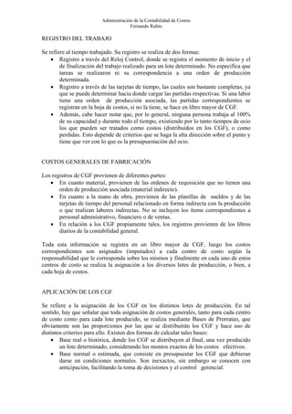 Administración de la Contabilidad de Costos
                                      Fernando Rubio

REGISTRO DEL TRABAJO

Se refiere al tiempo trabajado. Su registro se realiza de dos formas:
    • Registro a través del Reloj Control, donde se registra el momento de inicio y el
        de finalización del trabajo realizado para un lote determinado. No especifica que
        tareas se realizaron ni su correspondencia a una orden de producción
        determinada.
    • Registro a través de las tarjetas de tiempo, las cuales son bastante completas, ya
        que se puede determinar hacia donde cargar las partidas respectivas. Si una labor
        tiene una orden de producción asociada, las partidas correspondientes se
        registran en la hoja de costos, si no la tiene, se hace en libro mayor de CGF.
    • Además, cabe hacer notar que, por lo general, ninguna persona trabaja al 100%
        de su capacidad y durante todo el tiempo, existiendo por lo tanto tiempos de ocio
        los que pueden ser tratados como costos (distribuidos en los CGF), o como
        perdidas. Esto depende de criterios que se haga la alta dirección sobre el punto y
        tiene que ver con lo que es la presupuestación del ocio.


COSTOS GENERALES DE FABRICACIÓN

Los registros de CGF provienen de diferentes partes:
   • En cuanto material, provienen de las ordenes de requisición que no tienen una
       orden de producción asociada (material indirecto).
   • En cuanto a la mano de obra, provienen de las planillas de sueldos y de las
       tarjetas de tiempo del personal relacionado en forma indirecta con la producción
       o que realizan labores indirectas. No se incluyen los ítems correspondientes a
       personal administrativo, financiero o de ventas.
   • En relación a los CGF propiamente tales, los registros provienen de los libros
       diarios de la contabilidad general.

Toda esta información se registra en un libro mayor de CGF, luego los costos
correspondientes son asignados (imputados) a cada centro de costo según la
responsabilidad que le corresponda sobre los mismos y finalmente en cada uno de estos
centros de costo se realiza la asignación a los diversos lotes de producción, o bien, a
cada hoja de costos.


APLICACIÓN DE LOS CGF

Se refiere a la asignación de los CGF en los distintos lotes de producción. En tal
sentido, hay que señalar que toda asignación de costos generales, tanto para cada centro
de costo como para cada lote producido, se realiza mediante Bases de Prorrateo, que
obviamente son las proporciones por las que se distribuirán los CGF y hace uso de
distintos criterios para ello. Existen dos formas de calcular tales bases:
    • Base real o histórica, donde los CGF se distribuyen al final, una vez producido
        un lote determinado, considerando los montos exactos de los costos efectivos.
    • Base normal o estimada, que consiste en presupuestar los CGF que debieran
        darse en condiciones normales. Son inexactos, sin embargo se conocen con
        anticipación, facilitando la toma de decisiones y el control gerencial.
 