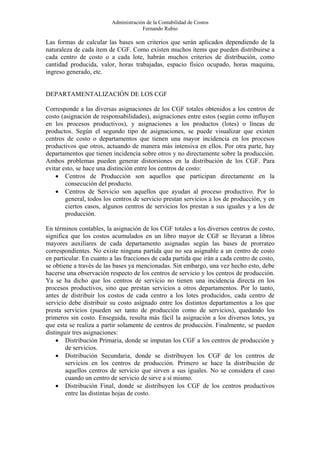 Administración de la Contabilidad de Costos
                                      Fernando Rubio

Las formas de calcular las bases son criterios que serán aplicados dependiendo de la
naturaleza de cada ítem de CGF. Como existen muchos ítems que pueden distribuirse a
cada centro de costo o a cada lote, habrán muchos criterios de distribución, como
cantidad producida, valor, horas trabajadas, espacio físico ocupado, horas maquina,
ingreso generado, etc.


DEPARTAMENTALIZACIÓN DE LOS CGF

Corresponde a las diversas asignaciones de los CGF totales obtenidos a los centros de
costo (asignación de responsabilidades), asignaciones entre estos (según como influyen
en los procesos productivos), y asignaciones a los productos (lotes) o líneas de
productos. Según el segundo tipo de asignaciones, se puede visualizar que existen
centros de costo o departamentos que tienen una mayor incidencia en los procesos
productivos que otros, actuando de manera más intensiva en ellos. Por otra parte, hay
departamentos que tienen incidencia sobre otros y no directamente sobre la producción.
Ambos problemas pueden generar distorsiones en la distribución de los CGF. Para
evitar esto, se hace una distinción entre los centros de costo:
    • Centros de Producción son aquellos que participan directamente en la
        consecución del producto.
    • Centros de Servicio son aquellos que ayudan al proceso productivo. Por lo
        general, todos los centros de servicio prestan servicios a los de producción, y en
        ciertos casos, algunos centros de servicios los prestan a sus iguales y a los de
        producción.

En términos contables, la asignación de los CGF totales a los diversos centros de costo,
significa que los costos acumulados en un libro mayor de CGF se llevaran a libros
mayores auxiliares de cada departamento asignadas según las bases de prorrateo
correspondientes. No existe ninguna partida que no sea asignable a un centro de costo
en particular. En cuanto a las fracciones de cada partida que irán a cada centro de costo,
se obtiene a través de las bases ya mencionadas. Sin embargo, una vez hecho esto, debe
hacerse una observación respecto de los centros de servicio y los centros de producción.
Ya se ha dicho que los centros de servicio no tienen una incidencia directa en los
procesos productivos, sino que prestan servicios a otros departamentos. Por lo tanto,
antes de distribuir los costos de cada centro a los lotes producidos, cada centro de
servicio debe distribuir su costo asignado entre los distintos departamentos a los que
presta servicios (pueden ser tanto de producción como de servicios), quedando los
primeros sin costo. Enseguida, resulta más fácil la asignación a los diversos lotes, ya
que esta se realiza a partir solamente de centros de producción. Finalmente, se pueden
distinguir tres asignaciones:
    • Distribución Primaria, donde se imputan los CGF a los centros de producción y
        de servicios.
    • Distribución Secundaria, donde se distribuyen los CGF de los centros de
        servicios en los centros de producción. Primero se hace la distribución de
        aquellos centros de servicio que sirven a sus iguales. No se considera el caso
        cuando un centro de servicio de sirve a sí mismo.
    • Distribución Final, donde se distribuyen los CGF de los centros productivos
        entre las distintas hojas de costo.
 