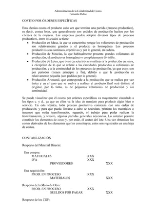 Administración de la Contabilidad de Costos
                                      Fernando Rubio

COSTEO POR ÓRDENES ESPECÍFICAS

Esta técnica costea el producto cada vez que termina una partida (proceso productivo),
es decir, costea lotes, que generalmente son pedidos de producción hechos por los
clientes de la empresa. Las empresas pueden adoptar diversos tipos de procesos
productivos, entre los cuales se tiene:
    • Producción en Masa, la que se caracteriza porque los volúmenes de producción
        son relativamente grandes y el producto es homogéneo. Los procesos
        productivos son continuos, repetitivos y por lo general, en cadena.
    • Producción de Mezclas, la que habitualmente presenta grandes volúmenes de
        producción, el producto es homogéneo y completamente divisible.
    • Producción de Lotes, que tiene características similares a la producción en masa,
        a excepción de lo que se refiere a las cantidades producidas o volúmenes de
        producción, y a la continuidad de los procesos de producción, ya que estos son
        por periodos (tienen principio y fin), debido a que la producción es
        relativamente pequeña (son pedidos por lo general).
    • Producción Artesanal, que corresponde a la producción que se realiza por vez
        única y en el caso que se vuelva a realizar el producto final será distinto al
        original, por lo tanto, es de péquenos volúmenes de producción y sin
        continuidad.

Se puede visualizar que él costeo por ordenes especificas va mayormente vinculado a
los tipos c. y d., ya que en ellos va la idea de mandato para producir algún bien o
servicio. En esta técnica, todo proceso productivo comienza con una orden de
producción, y para que pueda llevarse a cabo se necesitan, primero los materiales o
insumos que serán transformados, segundo, el trabajo para poder realizar la
transformación, y tercero, algunas partidas generales necesarias. Lo anterior permite
constituir los elementos de costo y, por ende, él costeo del lote. Una vez obtenidos los
costos derivados de los elementos que los constituyen, estos son registrados en una hoja
de costos.


CONTABILIZACIÓN

Respecto del Material Directo:

 Una compra:
      MATERIALES                                      XXX
      IVA                                             XXX
               PROVEEDORES                                             XXX

 Una requisición:
      PROD. EN PROCESO                                XXX
                  MATERIALES                                           XXX

Respecto de la Mano de Obra:
      PROD. EN PROCESO                                XXX
                    SUELDOS POR PAGAR                                  XXX

Respecto de los CGF:
 