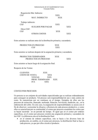 Administración de la Contabilidad de Costos
                                       Fernando Rubio

        Requisición Mat. Indirecto:
       CGF                                              XXX
                    MAT. INDIRECTO                        XXX

        Trabajo indirecto:
       CGF                                              XXX
                     SUELDOS POR PAGAR                                  XXX
        Otros CGF:
       CGF                                               XXX
                     OTROS COSTOS                                       XXX


Estos asientos se realizan antes de la distribución primaria y secundaria.

       PRODUCTOS EN PROCESO                            XXX
                CGF                                    XXX

Estos asientos se realizan después de la asignación primaria y secundaria.

       PRODUCTOS TERMINADOS                            XXX
           PRODUCTOS EN PROCESO                                         XXX

Estos asientos se hacen luego de la asignación final.

Respecto de las Ventas:

       CLIENTES            XXX
       COSTO DE VENTA          XXX
                 VENTAS       XXX
                 PROD. TERMINADO   XXX
                 IVA        XXX



COSTEO POR PROCESOS

Un proceso es un conjunto de actividades especializadas que se realizan ordenadamente
para conseguir un producto. Tal proceso será responsabilidad de uno o más centros de
costo. Se caracterizan por ser continuos en el tiempo. Ejemplos de ellos son los
procesos de extracción, chancado, molienda, flotación, lixiviación, fundición, etc., en la
elaboración del cobre. En este caso, la asignación de responsabilidades se asocia con el
fin de observar y acrecentar la eficacia y eficiencia de cada proceso productivo, y como
ellos se caracterizan por su continuidad, el costeo por procesos acumulara los costos que
se hayan incurrido en un periodo de tiempo. Al igual que en el costeo por ordenes
especificas, en el costeo por procesos existirá una asignación primaria y secundaria de
los CGF. La diferencia esta en la distribución final:
    • en el sistema de ordenes especificas, esta se hacia a los diversos lotes de
        producción, en cambio, en el costeo por procesos, la distribución final se hace a
        cada proceso, ya que por ellos circula el producto.
 