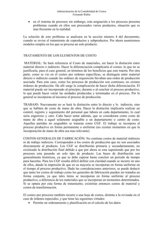 Administración de la Contabilidad de Costos
                                       Fernando Rubio

   •   en el sistema de procesos sin embargo, esta asignación a los procesos presenta
       problemas cuando en ellos son procesados varios productos, situación que es
       mas frecuente en la realidad.

La solución de este problema se analizara en la sección número 4 del documento,
cuando se revise el tratamiento de coproductos y subproductos. Por ahora asumiremos
modelos simples en los que se procesa un solo producto.


TRATAMIENTO DE LOS ELEMENTOS DE COSTO

 MATERIAL: Se hará referencia al Costo de materiales, sin hacer la distinción entre
material directo o indirecto. Hacer la diferenciación complicaría el costeo, lo que no se
justificaría, para el caso general, en términos de los beneficios que esto traería. Por otra
parte, como se vio en el costeo por ordenes especificas, se distinguía entre material
directo o indirecto cuando las ordenes de requisición llevaban una orden de producción
asociada. Para este caso, como los procesos de producción son continuos, no existen
órdenes de producción. De allí surge la complicación de hacer dicha diferenciación. El
material puede ser incorporado al principio, durante o al concluir el proceso productivo,
lo que puede hacer variar las unidades producidas y terminadas en el proceso. Por lo
general se incorporan al iniciarse el proceso de producción.

TRABAJO: Nuevamente no se hará la distinción entre lo directo y lo indirecto, sino
que se hablara de costo de mano de obra. Hacer la distinción implicaría realizar un
control, registro y seguimiento del personal que labora en cada departamento, lo cual
seria engorroso y caro. Cabe hacer notar además, que se considerara como costo de
mano de obra a aquel solamente asignable a un departamento o centro de costo.
Aquellas partidas no asignables se trataran como CGF. El trabajo se incorpora al
proceso productivo en forma permanente o uniforme (no existen momentos en que la
incorporación de mano de obra sea mas relevante).

COSTOS GENERALES DE FABRICACIÓN: No contiene costos de material indirecto
ni de trabajo indirecto. Corresponden a los costos de producción que no son asociados
directamente al producto. Los CGF se distribuirán primaria y secundariamente, no
existiendo la distribución final debido a que por ahora se esta suponiendo que por los
procesos esta pasando un solo tipo de producto. Las bases de distribución son
generalmente históricas, ya que se debe esperar hasta concluir un periodo de tiempo
para hacerlas. Para los CGF resulta difícil definir con claridad cuando se incurre en uno
de ellos, dando la impresión de que en su mayoría se incorporan en forma uniforme en
el tiempo al proceso productivo. Dada las consideraciones anteriores, se puede deducir
que tanto los costos de trabajo como los generales de fabricación pueden ser tratados en
forma conjunta, ya que tales ítems se incorporan en forma uniforme al proceso
productivo, a diferencia de los materiales que se incorporan en momentos determinados.
Si se optara por esta forma de tratamiento, existirían entonces costos de material y
costos de transformación.

El costeo por procesos también recurre a una hoja de costos, distinta a la revisada en el
caso de órdenes especiales, y que tiene las siguientes virtudes:
    • Permite un ordenamiento y planificación en el calculo de los datos
 