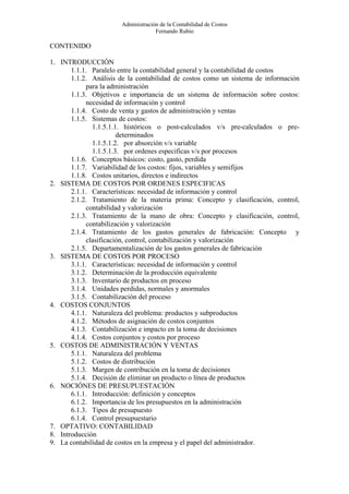 Administración de la Contabilidad de Costos
                                    Fernando Rubio

CONTENIDO

1. INTRODUCCIÓN
       1.1.1. Paralelo entre la contabilidad general y la contabilidad de costos
       1.1.2. Análisis de la contabilidad de costos como un sistema de información
            para la administración
       1.1.3. Objetivos e importancia de un sistema de información sobre costos:
            necesidad de información y control
       1.1.4. Costo de venta y gastos de administración y ventas
       1.1.5. Sistemas de costos:
              1.1.5.1.1. históricos o post-calculados v/s pre-calculados o pre-
                       determinados
              1.1.5.1.2. por absorción v/s variable
              1.1.5.1.3. por ordenes especificas v/s por procesos
       1.1.6. Conceptos básicos: costo, gasto, perdida
       1.1.7. Variabilidad de los costos: fijos, variables y semifijos
       1.1.8. Costos unitarios, directos e indirectos
2. SISTEMA DE COSTOS POR ORDENES ESPECIFICAS
       2.1.1. Características: necesidad de información y control
       2.1.2. Tratamiento de la materia prima: Concepto y clasificación, control,
            contabilidad y valorización
       2.1.3. Tratamiento de la mano de obra: Concepto y clasificación, control,
            contabilización y valorización
       2.1.4. Tratamiento de los gastos generales de fabricación: Concepto y
            clasificación, control, contabilización y valorización
       2.1.5. Departamentalización de los gastos generales de fabricación
3. SISTEMA DE COSTOS POR PROCESO
       3.1.1. Características: necesidad de información y control
       3.1.2. Determinación de la producción equivalente
       3.1.3. Inventario de productos en proceso
       3.1.4. Unidades perdidas, normales y anormales
       3.1.5. Contabilización del proceso
4. COSTOS CONJUNTOS
       4.1.1. Naturaleza del problema: productos y subproductos
       4.1.2. Métodos de asignación de costos conjuntos
       4.1.3. Contabilización e impacto en la toma de decisiones
       4.1.4. Costos conjuntos y costos por proceso
5. COSTOS DE ADMINISTRACIÓN Y VENTAS
       5.1.1. Naturaleza del problema
       5.1.2. Costos de distribución
       5.1.3. Margen de contribución en la toma de decisiones
       5.1.4. Decisión de eliminar un producto o línea de productos
6. NOCIÓNES DE PRESUPUESTACIÓN
       6.1.1. Introducción: definición y conceptos
       6.1.2. Importancia de los presupuestos en la administración
       6.1.3. Tipos de presupuesto
       6.1.4. Control presupuestario
7. OPTATIVO: CONTABILIDAD
8. Introducción
9. La contabilidad de costos en la empresa y el papel del administrador.
 