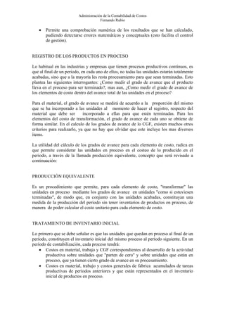 Administración de la Contabilidad de Costos
                                      Fernando Rubio

   •   Permite una comprobación numérica de los resultados que se han calculado,
       pudiendo detectarse errores matemáticos y conceptuales (esto facilita el control
       de gestión).


REGISTRO DE LOS PRODUCTOS EN PROCESO

Lo habitual en las industrias y empresas que tienen procesos productivos continuos, es
que al final de un periodo, en cada uno de ellos, no todas las unidades estarán totalmente
acabadas, sino que a la mayoría les resta procesamiento para que sean terminadas. Esto
plantea las siguientes interrogantes: ¿Como medir el grado de avance que el producto
lleva en el proceso para ser terminado?, mas aun, ¿Como medir el grado de avance de
los elementos de costo dentro del avance total de las unidades en el proceso?

Para el material, el grado de avance se medirá de acuerdo a la proporción del mismo
que se ha incorporado a las unidades al momento de hacer el registro, respecto del
material que debe ser        incorporado a ellas para que estén terminadas. Para los
elementos del costo de transformación, el grado de avance de cada uno se obtiene de
forma similar. En el calculo de los grados de avance de lo CGF, existen muchos otros
criterios para realizarlo, ya que no hay que olvidar que este incluye los mas diversos
ítems.

La utilidad del cálculo de los grados de avance para cada elemento de costo, radica en
que permite considerar las unidades en proceso en el costeo de lo producido en el
periodo, a través de la llamada producción equivalente, concepto que será revisado a
continuación:


PRODUCCIÓN EQUIVALENTE

Es un procedimiento que permite, para cada elemento de costo, "transformar" las
unidades en proceso mediante los grados de avance en unidades "como si estuviesen
terminadas", de modo que, en conjunto con las unidades acabadas, constituyan una
medida de la producción del periodo sin tener inventarios de productos en proceso, de
manera de poder calcular el costo unitario para cada elemento de costo.


TRATAMIENTO DE INVENTARIO INICIAL

Lo primero que se debe señalar es que las unidades que quedan en proceso al final de un
periodo, constituyen el inventario inicial del mismo proceso al periodo siguiente. En un
periodo de contabilización, cada proceso tendrá:
    • Costos en material, trabajo y CGF correspondientes al desarrollo de la actividad
       productiva sobre unidades que "parten de cero" y sobre unidades que están en
       proceso, que ya tienen cierto grado de avance en su procesamiento.
    • Costos en material, trabajo y costos generales de fabrica acumulados de tareas
       productivas de periodos anteriores y que están representados en el inventario
       inicial de productos en proceso.
 