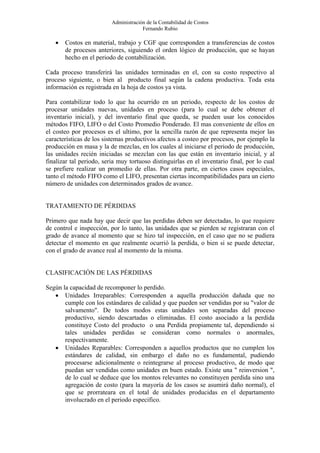 Administración de la Contabilidad de Costos
                                       Fernando Rubio

   •   Costos en material, trabajo y CGF que corresponden a transferencias de costos
       de procesos anteriores, siguiendo el orden lógico de producción, que se hayan
       hecho en el periodo de contabilización.

Cada proceso transferirá las unidades terminadas en el, con su costo respectivo al
proceso siguiente, o bien al producto final según la cadena productiva. Toda esta
información es registrada en la hoja de costos ya vista.

Para contabilizar todo lo que ha ocurrido en un periodo, respecto de los costos de
procesar unidades nuevas, unidades en proceso (para lo cual se debe obtener el
inventario inicial), y del inventario final que queda, se pueden usar los conocidos
métodos FIFO, LIFO o del Costo Promedio Ponderado. El mas conveniente de ellos en
el costeo por procesos es el ultimo, por la sencilla razón de que representa mejor las
características de los sistemas productivos afectos a costeo por procesos, por ejemplo la
producción en masa y la de mezclas, en los cuales al iniciarse el periodo de producción,
las unidades recién iniciadas se mezclan con las que están en inventario inicial, y al
finalizar tal periodo, seria muy tortuoso distinguirlas en el inventario final, por lo cual
se prefiere realizar un promedio de ellas. Por otra parte, en ciertos casos especiales,
tanto el método FIFO como el LIFO, presentan ciertas incompatibilidades para un cierto
número de unidades con determinados grados de avance.


TRATAMIENTO DE PÉRDIDAS

Primero que nada hay que decir que las perdidas deben ser detectadas, lo que requiere
de control e inspección, por lo tanto, las unidades que se pierden se registraran con el
grado de avance al momento que se hizo tal inspección, en el caso que no se pudiera
detectar el momento en que realmente ocurrió la perdida, o bien si se puede detectar,
con el grado de avance real al momento de la misma.


CLASIFICACIÓN DE LAS PÉRDIDAS

Según la capacidad de recomponer lo perdido.
   • Unidades Irreparables: Corresponden a aquella producción dañada que no
       cumple con los estándares de calidad y que pueden ser vendidas por su "valor de
       salvamento". De todos modos estas unidades son separadas del proceso
       productivo, siendo descartadas o eliminadas. El costo asociado a la perdida
       constituye Costo del producto o una Perdida propiamente tal, dependiendo si
       tales unidades perdidas se consideran como normales o anormales,
       respectivamente.
   • Unidades Reparables: Corresponden a aquellos productos que no cumplen los
       estándares de calidad, sin embargo el daño no es fundamental, pudiendo
       procesarse adicionalmente o reintegrarse al proceso productivo, de modo que
       puedan ser vendidas como unidades en buen estado. Existe una " reinversion ",
       de lo cual se deduce que los montos relevantes no constituyen perdida sino una
       agregación de costo (para la mayoría de los casos se asumirá daño normal), el
       que se prorrateara en el total de unidades producidas en el departamento
       involucrado en el periodo especifico.
 