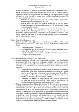 Administración de la Contabilidad de Costos
                                      Fernando Rubio

   •   Material de desecho: El material de desecho se tratara como si no tuviera costo,
       ya que se asume que tal material nunca existió, por lo cual su valor de venta se
       considerara solamente como utilidad. En el caso de los productos de segunda
       selección, el costo asociado se tratara como perdida normal de costo cero. Se
       pueden identificar tres casos:
           o Productos de segunda selección, que son aquellos que tiene alguna falla,
               pero pueden venderse a un precio mas bajo.
           o Materia prima que sobra del proceso productivo y que no puede
               utilizarse sino para un propósito diferente al giro de los procesos o para
               ser vendidos a bajo precio.
           o El subproducto que deriva o se genera de los procesos de producción.
   •   Material de desperdicio: Corresponde a material en general sobrante del proceso
       productivo que no tiene otro uso y no tiene valor de reventa, es decir, no tiene
       interés comercial. Tal como en el caso anterior, tendrá costo cero asumiéndose
       que tal material nunca existió.

Según el tipo de pérdida que se trate.
   o Perdida normal: Estas pérdidas se consideran inevitables, deben estar
       presupuestadas, por lo cual se tratan como costo del producto. Se distinguen tres
       casos:
           o La pérdida habitual a cada proceso.
           o La pérdida inherente de los procesos (si no se produce la pérdida, no se
               pueden llevar a cabo los procesos).
           o La perdida considerada bajo ciertos estándares ("históricamente siempre
               se han producido tales perdidas").

Según la temporalidad en la detección de las perdidas.
   o Perdida detectada al inicio del proceso productivo. Debido a que las pérdidas
       detectadas al inicio del proceso de producción significa que efectivamente no
       ingresaron todas las unidades transferidas o iniciadas al proceso, los costos
       asociados no se consideran en el costeo del producto. Debe tenerse en cuenta lo
       siguiente :
           o La pérdida queda reflejada en la hoja de costos al comparar los costos de
              transferencia unitaria del departamento anterior, respecto de los costos
              unitarios transferidos que se dan en el proceso en particular. Este último
              será mayor debido a que en su cálculo se consideraran una menor
              cantidad de unidades debido a que hubo pérdidas.
           o Lo anterior dará origen a un ajuste (existen varios tipos de ajustes), que
              esta dado por la diferencia entre los costos unitarios mencionados, lo
              cual ira reflejado en la columna Totales de la hoja de costos.
   o Pérdida detectada al final del proceso productivo: En este caso, las unidades
       afectadas han pasado ya por todo el proceso tanto en las partidas de material,
       mano de obra como de CGF, es decir, los grados de avance de tales unidades
       corresponde a un 100%. No obstante puede ocurrir que la inspección se haga al
       concluir el proceso y se detectan perdidas de unidades que no están totalmente
       procesadas. En tal caso se asumirá que las pérdidas ocurrieron cuando se llevaba
       el grado de avance detectado, si ello es posible; si no, se asumirá que las
       perdidas ocurrieron al final. Como se puede apreciar existe un problema de
       temporalidad en el avance del proceso y no referido al periodo contable, el que
       debe ser resuelto según los criterios mas adecuados a la empresa.
 