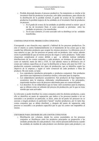 Administración de la Contabilidad de Costos
                                       Fernando Rubio

   o Perdida detectada durante el proceso productivo: Su tratamiento es similar al de
     inventario final de productos en proceso; solo debe considerarse, para efectos de
     la distribución de la perdida normal, el grado de avance de las unidades al
     producirse la perdida respecto de las unidades en el inventario final de productos
     en proceso:
         o Si el grado de avance de las unidades en pérdida normal es menor que el
             de las de inventario final, el costo asociado se prorratea entre las
             unidades en proceso y las transferidas.
         o En el caso contrario, el costo asociado solo se distribuye en las unidades
             transferidas.


COSTOS CONJUNTOS: PRODUCCIÓN CONJUNTA

Corresponde a una situación muy especial y habitual de los procesos productivos. En
esto el interés se centra fundamentalmente en el tratamiento de los costos que se dan
cuando hay diferentes productos que ocupan los mismos procesos. La diferencia con el
caso anterior es que por los procesos no pasara solo un producto, sino varios; además
existe la posibilidad de que un mismo proceso de origen a varios productos. Todas estas
situaciones complicaran el costeo debido a que se deberán realizar múltiples
distribuciones de los costos conjuntos a cada producto, en términos de porciones de
costo en material, mano de obra y CGF, lo cual además marca la diferencia con el
costeo por ordenes especificas en el que la distribución se hacia solo para los CGF. La
producción conjunta contempla tres tipos de producción, que se identifica según los
objetivos de la empresa y según el valor comercial de cada producto o línea de
producto. De este modo, se tiene:
    o Los coproductos (productos principales o productos conjuntos): Son productos
        que tienen una importancia económica similar y relevante para la empresa.
    o Los subproductos (productos secundarios): Son productos de baja importancia
        económica para la empresa, elaborados simultáneamente a los principales,
        requiriendo muchas veces de procesos adiciónales para ser comercializados.
    o Los desechos: Es un subproducto que no tiene valor económico para la empresa,
        que se obtiene como un sobrante del proceso de producción, por lo que no tiene
        sentido que sean activados.

Lo relevante es poder distribuir los costos conjuntos entre los distintos productos, y para
ello se identifica un punto de separación, que indica si los procesos pueden o no ser
asociados a un producto en particular, es decir, antes de tal punto los procesos no se
asocian a ningún producto en particular ("pasan" muchos productos), por lo tanto hay
costos conjuntos que se deben distribuir; y después del punto de separación cada
proceso es asociable a un producto especifico por lo que los costos son imputables al
mismo.


CRITERIOS PARA DISTRIBUIR LOS COSTOS CONJUNTOS
   o Distribución por volumen, donde los costos acumulados en los procesos
     conjuntos se distribuyen entre los productos principales en proporción a las
     unidades producidas de cada producto. Este criterio presenta deficiencias cuando
     las unidades de medida de cada producto son distintas (para cada producto y en
 