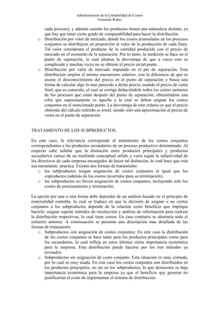 Administración de la Contabilidad de Costos
                                      Fernando Rubio

     cada proceso), y además cuando los productos tienen una naturaleza distinta, ya
     que hay que tener cierto grado de comparabilidad para hacer la distribución.
   o Distribución por valor de mercado, donde los costos acumulados en los procesos
     conjuntos se distribuyen en proporción al valor de la producción de cada línea.
     Tal valor considerara el producto de la cantidad producida con el precio de
     mercado en el momento de la separación. Por lo tanto, la medición se hace en el
     punto de separación, lo cual plantea la desventaja de que a veces esto es
     complicado y muchas veces no se obtiene el precio en tal punto.
   o Distribución por valor de mercado imputado en el pto de separación. Esta
     distribución emplea el mismo mecanismo anterior, con la diferencia de que se
     asume el desconocimiento del precio en el punto de separación y busca una
     forma de calcular algo lo mas parecido a dicho precio, usando el precio de venta
     final, que es conocido, el cual se corrige deduciéndole todos los costos unitarios
     de los procesos que están después del punto de separación, obteniéndose una
     cifra que supuestamente es aquella a la cual se deben asignar los costos
     conjuntos en el mencionado punto. La desventaja de este criterio es que el precio
     obtenido del cálculo referido es irreal, siendo solo una aproximación al precio de
     venta en el punto de separación.


TRATAMIENTO DE LOS SUBPRODUCTOS.

En este caso, la relevancia corresponde al tratamiento de los costos conjuntos
correspondientes a los productos secundarios de un proceso productivo determinado. Al
respecto cabe señalar que la distinción entre productos principales y productos
secundarios carece de un trasfondo conceptual sólido y varia según la subjetividad de
los directivos de cada empresa encargados de hacer tal distinción, lo cual hace que esta
sea meramente practica. Existen dos formas de tratamiento:
    o los subproductos tengan asignación de costos conjuntos al igual que los
        coproductos (además de los costos incurridos para su terminación),
    o los subproductos no lleven asignación de costos conjuntos, incluyendo solo los
        costos de procesamiento y terminación.

La opción por una u otra forma debe depender de un análisis basado en el principio de
materialidad contable, lo cual se traduce en que la decisión de asignar o no costos
conjuntos a los subproductos depende de la relación costo beneficio que implique
hacerla: asignar supone métodos de recolección y análisis de información para realizar
la distribución respectivas, lo cual tiene costos. En caso contrario se ahorraría todo el
esfuerzo anterior. A continuación se presenta una descripción mas detallada de las
formas de tratamiento:
    o Subproductos con asignación de costos conjuntos: En este caso la distribución
         de los costos conjuntos se hace tanto para los productos principales como para
         los secundarios, lo cual refleja en estos últimos cierta importancia económica
         para la empresa. Esta distribución puede hacerse por los tres métodos ya
         revisados.
    o Subproductos sin asignación de costo conjunto: Esta situación es muy cómoda,
         por lo cual es muy usada. En este caso los costos conjuntos son distribuidos en
         los productos principales, no así en los subproductos, lo que demuestra su baja
         importancia económica para la empresa ya que el beneficio que generan no
         justificarían el costo de implementar el sistema de distribución.
 