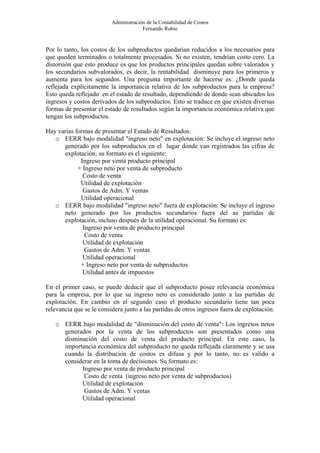 Administración de la Contabilidad de Costos
                                       Fernando Rubio


Por lo tanto, los costos de los subproductos quedarían reducidos a los necesarios para
que queden terminados o totalmente procesados. Si no existen, tendrían costo cero. La
distorsión que esto produce es que los productos principales quedan sobre valorados y
los secundarios subvalorados, es decir, la rentabilidad disminuye para los primeros y
aumenta para los segundos. Una pregunta importante de hacerse es: ¿Donde queda
reflejada explícitamente la importancia relativa de los subproductos para la empresa?
Esto queda reflejado en el estado de resultado, dependiendo de donde sean ubicados los
ingresos y costos derivados de los subproductos. Esto se traduce en que existen diversas
formas de presentar el estado de resultados según la importancia económica relativa que
tengan los subproductos.

Hay varias formas de presentar el Estado de Resultados:
   o EERR bajo modalidad "ingreso neto" en explotación: Se incluye el ingreso neto
      generado por los subproductos en el lugar donde van registrados las cifras de
      explotación; su formato es el siguiente:
             Ingreso por venta producto principal
            + Ingreso neto por venta de subproducto
              Costo de venta
             Utilidad de explotación
              Gastos de Adm. Y ventas
             Utilidad operacional
   o EERR bajo modalidad "ingreso neto" fuera de explotación: Se incluye el ingreso
      neto generado por los productos secundarios fuera del as partidas de
      explotación, incluso después de la utilidad operacional. Su formato es:
              Ingreso por venta de producto principal
               Costo de venta
              Utilidad de explotación
               Gastos de Adm. Y ventas
              Utilidad operacional
             + Ingreso neto por venta de subproductos
              Utilidad antes de impuestos

En el primer caso, se puede deducir que el subproducto posee relevancia económica
para la empresa, por lo que su ingreso neto es considerado junto a las partidas de
explotación. En cambio en el segundo caso el producto secundario tiene tan poca
relevancia que se le considera junto a las partidas de otros ingresos fuera de explotación.

   o EERR bajo modalidad de "disminución del costo de venta": Los ingresos netos
     generados por la venta de los subproductos son presentados como una
     disminución del costo de venta del producto principal. En este caso, la
     importancia económica del subproducto no queda reflejada claramente y se usa
     cuando la distribución de costos es difusa y por lo tanto, no es valido a
     considerar en la toma de decisiones. Su formato es:
           Ingreso por venta de producto principal
            Costo de venta (ingreso neto por venta de subproductos)
           Utilidad de explotación
            Gastos de Adm. Y ventas
           Utilidad operacional
 