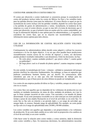 Administración de la Contabilidad de Costos
                                      Fernando Rubio

COSTEO POR ABSORCIÓN O COSTEO DIRECTO

El costeo por absorción o costeo tradicional se caracteriza porque la acumulación de
costos del producto incluye todos los costos de fábrica, los fijos y los variables (tanto
para las partidas directas como para las indirectas). El costeo directo es aquel en que la
acumulación de costos incluye solo las partidas variables, dejando los costos fijos junto
a las partidas de gastos de administración y ventas. Actualmente, la tendencia de las
empresas es a usar el costeo directo, ya que es mas útil a la toma de decisiones que el
costeo por absorción, ya que el primero toma en cuenta solo los costos controlables, por
lo que la información obtenida es mas optima para los administradores, y el segundo, al
considerar los costos fijos, que en su mayoría son incontrolables, proporciona
información menos optima para tales efectos.


USO DE LA INFORMACIÓN DE COSTOS: RELACIÓN COSTO VOLUMEN
UTILIDAD

Continuamente los administradores deben decidir como adquirir y utilizar los recursos
económicos a la luz de algún objetivo. A no ser que ellos puedan hacer predicciones
razonablemente exactas acerca de los niveles de ingresos y costos, sus decisiones
pueden producir resultados indeseables o aun desastrosos. Entre las decisiones, las hay:
    o De corto plazo: cuantas unidades producir?, que precio cobrar ?, cuanto gastar
       en publicidad ?
    o De largo plazo: cual es el tamaño de planta optimo?, cuantas maquinas comprar
       ?

En este sentido, la metodología de Costo - volumen - utilidad es sumamente útil porque
permite clarificar las relaciones fundamentales. Sin embargo, se basa en supuestos que
pudieran considerarse bastante fuertes, por así decirlo. En consecuencia, debe
entenderse que esta no es más que otra útil herramienta de trabajo para los
administradores y que el buen juicio de estos últimos no puede ser reemplazado.

Los costos de una empresa pueden dividirse en fijos y variables, aunque en estricto rigor
esto no es exacto.

Los costos fijos son aquellos que no dependen de los volúmenes de producción (ya sea
medidos en unidades monetarias, de mano de obra, unidades de producto, etc.) por lo
que la firma siempre incurrirá en tales costos. Van asociados a un tamaño de planta
determinado. Si un costo permanece invariable en su valor total por un cierto periodo de
tiempo a pesar de una amplia fluctuación en el nivel de actividad, es un costo fijo. Un
costo fijo es fijo solo en relación a un periodo dado y a un rango de actividad, que
aunque dado, es extenso, llamado rango de aplicabilidad. Por ejemplo, un costo puede
ser fijo solo en el rango de aplicabilidad entre 20.000 y 80.000 unidades.

Los costos variables son aquellos que dependen y son proporciónales a los volúmenes
de producción. Si un costo dado cambia en su valor total en proporción a los cambios en
el nivel de actividad, es un costo variable.

Cabe hacer notar la relación entre costos totales y costos unitarios, dada la distinción
entre costos variables y fijos. En numerosas decisiones, los administradores necesitan
 