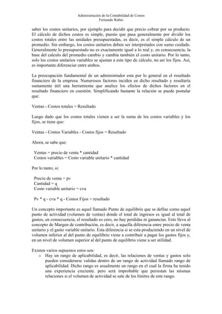 Administración de la Contabilidad de Costos
                                       Fernando Rubio

saber los costos unitarios, por ejemplo para decidir que precio cobrar por su producto.
El cálculo de dichos costos es simple, puesto que pasa generalmente por dividir los
costos totales entre las unidades presupuestadas, es decir, es el simple cálculo de un
promedio. Sin embargo, los costos unitarios deben ser interpretados con sumo cuidado.
Generalmente lo presupuestado no es exactamente igual a lo real y, en consecuencia, la
base del calculo del promedio cambio y cambia también el costo unitario. Por lo tanto,
solo los costos unitarios variables se ajustan a este tipo de cálculo, no así los fijos. Así,
es importante diferenciar entre ambos.

La preocupación fundamental de un administrador esta por lo general en el resultado
financiero de la empresa. Numerosos factores inciden en dicho resultado y resultaría
sumamente útil una herramienta que analice los efectos de dichos factores en el
resultado financiero en cuestión. Simplificando bastante la relación se puede postular
que:

Ventas - Costos totales = Resultado

Luego dado que los costos totales vienen a ser la suma de los costos variables y los
fijos, se tiene que:

Ventas - Costos Variables - Costos fijos = Resultado

Ahora, se sabe que:

 Ventas = precio de venta * cantidad
 Costos variables = Costo variable unitario * cantidad

Por lo tanto, si:

 Precio de venta = pv
 Cantidad = q
 Costo variable unitario = cvu

 Pv * q - cvu * q - Costos Fijos = resultado

Un concepto importante es aquel llamado Punto de equilibrio que se define como aquel
punto de actividad (volumen de ventas) donde el total de ingresos es igual al total de
gastos, en consecuencia, el resultado es cero, no hay perdidas ni ganancias. Esto lleva al
concepto de Margen de contribución, es decir, a aquella diferencia entre precio de venta
unitario y el gasto variable unitario. Esta diferencia si se esta produciendo en un nivel de
volumen inferior al del punto de equilibrio viene a contribuir a pagar los gastos fijos y,
en un nivel de volumen superior al del punto de equilibrio viene a ser utilidad.

Existen varios supuestos estos son:
   o Hay un rango de aplicabilidad, es decir, las relaciones de ventas y gastos solo
       pueden considerarse validas dentro de un rango de actividad llamado rango de
       aplicabilidad. Dicho rango es usualmente un rango en el cual la firma ha tenido
       una experiencia creciente. pero será improbable que persistan las mismas
       relaciones si el volumen de actividad se sale de los límites de este rango.
 