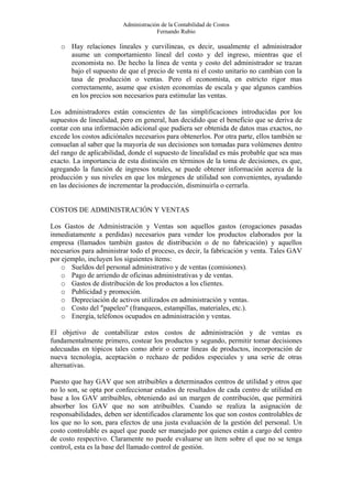 Administración de la Contabilidad de Costos
                                      Fernando Rubio

   o Hay relaciones lineales y curvilíneas, es decir, usualmente el administrador
     asume un comportamiento lineal del costo y del ingreso, mientras que el
     economista no. De hecho la línea de venta y costo del administrador se trazan
     bajo el supuesto de que el precio de venta ni el costo unitario no cambian con la
     tasa de producción o ventas. Pero el economista, en estricto rigor mas
     correctamente, asume que existen economías de escala y que algunos cambios
     en los precios son necesarios para estimular las ventas.

Los administradores están conscientes de las simplificaciones introducidas por los
supuestos de linealidad, pero en general, han decidido que el beneficio que se deriva de
contar con una información adicional que pudiera ser obtenida de datos mas exactos, no
excede los costos adiciónales necesarios para obtenerlos. Por otra parte, ellos también se
consuelan al saber que la mayoría de sus decisiones son tomadas para volúmenes dentro
del rango de aplicabilidad, donde el supuesto de linealidad es más probable que sea mas
exacto. La importancia de esta distinción en términos de la toma de decisiones, es que,
agregando la función de ingresos totales, se puede obtener información acerca de la
producción y sus niveles en que los márgenes de utilidad son convenientes, ayudando
en las decisiones de incrementar la producción, disminuirla o cerrarla.


COSTOS DE ADMINISTRACIÓN Y VENTAS

Los Gastos de Administración y Ventas son aquellos gastos (erogaciones pasadas
inmediatamente a perdidas) necesarios para vender los productos elaborados por la
empresa (llamados también gastos de distribución o de no fabricación) y aquellos
necesarios para administrar todo el proceso, es decir, la fabricación y venta. Tales GAV
por ejemplo, incluyen los siguientes ítems:
    o Sueldos del personal administrativo y de ventas (comisiones).
    o Pago de arriendo de oficinas administrativas y de ventas.
    o Gastos de distribución de los productos a los clientes.
    o Publicidad y promoción.
    o Depreciación de activos utilizados en administración y ventas.
    o Costo del "papeleo" (franqueos, estampillas, materiales, etc.).
    o Energía, teléfonos ocupados en administración y ventas.

El objetivo de contabilizar estos costos de administración y de ventas es
fundamentalmente primero, costear los productos y segundo, permitir tomar decisiones
adecuadas en tópicos tales como abrir o cerrar líneas de productos, incorporación de
nueva tecnología, aceptación o rechazo de pedidos especiales y una serie de otras
alternativas.

Puesto que hay GAV que son atribuibles a determinados centros de utilidad y otros que
no lo son, se opta por confeccionar estados de resultados de cada centro de utilidad en
base a los GAV atribuibles, obteniendo así un margen de contribución, que permitirá
absorber los GAV que no son atribuibles. Cuando se realiza la asignación de
responsabilidades, deben ser identificados claramente los que son costos controlables de
los que no lo son, para efectos de una justa evaluación de la gestión del personal. Un
costo controlable es aquel que puede ser manejado por quienes están a cargo del centro
de costo respectivo. Claramente no puede evaluarse un ítem sobre el que no se tenga
control, esta es la base del llamado control de gestión.
 
