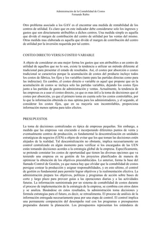 Administración de la Contabilidad de Costos
                                       Fernando Rubio


Otro problema asociado a los GAV es el encontrar una medida de rentabilidad de los
centros de utilidad. Es claro que en este indicador debe considerarse solo los ingresos y
gastos que son directamente atribuibles a dichos centros. Una medida simple es aquella
que divide el margen de contribución del centro de utilidad por las ventas del mismo.
Otras medida mas elaborada es aquella que divide el margen de contribución del centro
de utilidad por la inversión requerida por tal centro.


COSTEO DIRECTO VERSUS COSTEO VARIABLE

A objeto de considerar en una mejor forma los gastos que son atribuibles a un centro de
utilidad de aquellos que no lo son, existe la tendencia a utilizar un método diferente al
tradicional para presentar el estado de resultados. Así, el costeo por absorción o costeo
tradicional se caracteriza porque la acumulación de costos del producto incluye todos
los costos de fábrica, los fijos y los variables (tanto para las partidas directas como para
las indirectas). En cambio, el costeo directo o variable es aquel que propone que en la
acumulación de costos se incluya solo las partidas variables, dejando los costos fijos
junto a las partidas de gastos de administración y ventas. Actualmente, la tendencia de
las empresas es a usar el costeo directo, ya que es mas útil a la toma de decisiones que el
costeo por absorción, ya que el primero toma en cuenta solo los costos controlables, por
lo que la información obtenida es mas optima para los administradores, y el segundo, al
considerar los costos fijos, que en su mayoría son incontrolables, proporciona
información menos optima para tales efectos.


PRESUPUESTOS

La toma de decisiones centralizadas es típica de empresas pequeñas. Sin embargo, a
medida que las empresas van creciendo e incorporando diferentes puntos de venta y
eventualmente centros de producción, es fundamental la descentralización en unidades
estratégicas de negocios (UEN) a objeto de evitar que los que toman las decisiones estén
alejados de la realidad. Tal descentralización no obstante, implica necesariamente un
control centralizado en algún momento para verificar si los encargados de las UEN
están tomando decisiones acordes a la estrategia global de la empresa. Específicamente,
se pretende constatar los costos de oportunidad que tienen las diversas opciones que va
teniendo una empresa en su gestión de los proyectos planificados de manera de
optimizar la obtención de los objetivos preestablecidos. Lo anterior, forma la base del
llamado Control de Gestión, ya que nunca hay que olvidar que la contabilidad de costos
persigue costear la producción y asignar responsabilidades, y en esto ultimo, el control
de gestión es fundamental para permitir lograr objetivos y la realimentación efectiva. La
administración prepara los objetivos, políticas y programas de acción sobre bases de
corto y largo plazo para proveer guías a las operaciones diarias y a las actividades
futuras. La información suministrada por un sistema de contabilidad de costos durante
el proceso de implementación de la estrategia de la empresa, se combina con otros datos
y se analiza. Basándose en estos resultados, la administración toma decisiones y
formula estrategias para el futuro, es decir, se retroalimenta. El proceso de análisis de la
información entregada necesariamente pasa por una etapa de control. El control implica
una permanente comparación del desempeño real con los programas o presupuestos
preparados durante la planeación. Los presupuestos representan los estándares de
 