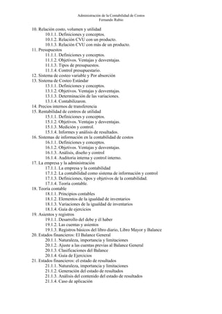 Administración de la Contabilidad de Costos
                                      Fernando Rubio

10. Relación costo, volumen y utilidad
        10.1.1. Definiciones y conceptos.
        10.1.2. Relación CVU con un producto.
        10.1.3. Relación CVU con más de un producto.
11. Presupuestos
        11.1.1. Definiciones y conceptos.
        11.1.2. Objetivos. Ventajas y desventajas.
        11.1.3. Tipos de presupuestos.
        11.1.4. Control presupuestario.
12. Sistema de costeo variable y Por absorción
13. Sistema de Costeo Estándar
        13.1.1. Definiciones y conceptos.
        13.1.2. Objetivos. Ventajas y desventajas.
        13.1.3. Determinación de las variaciones.
        13.1.4. Contabilizaron.
14. Precios internos de transferencia
15. Rentabilidad de centros de utilidad
        15.1.1. Definiciones y conceptos.
        15.1.2. Objetivos. Ventajas y desventajas.
        15.1.3. Medición y control.
        15.1.4. Informes y análisis de resultados.
16. Sistemas de información en la contabilidad de costos
        16.1.1. Definiciones y conceptos.
        16.1.2. Objetivos. Ventajas y desventajas.
        16.1.3. Análisis, diseño y control
        16.1.4. Auditoria interna y control interno.
17. La empresa y la administración
        17.1.1. La empresa y la contabilidad
        17.1.2. La contabilidad como sistema de información y control
        17.1.3. Definiciones, tipos y objetivos de la contabilidad.
        17.1.4. Teoría contable.
18. Teoría contable
        18.1.1. Principios contables
        18.1.2. Elementos de la igualdad de inventarios
        18.1.3. Variaciones de la igualdad de inventarios
        18.1.4. Guía de ejercicios
19. Asientos y registros
        19.1.1. Desarrollo del debe y él haber
        19.1.2. Las cuentas y asientos
        19.1.3. Registros básicos del libro diario, Libro Mayor y Balance
20. Estados financieros: El Balance General
        20.1.1. Naturaleza, importancia y limitaciones
        20.1.2. Ajuste a las cuentas previas al Balance General
        20.1.3. Clasificaciones del Balance
        20.1.4. Guía de Ejercicios
21. Estados financieros: el estado de resultados
        21.1.1. Naturaleza, importancia y limitaciones
        21.1.2. Generación del estado de resultados
        21.1.3. Análisis del contenido del estado de resultados
        21.1.4. Caso de aplicación
 