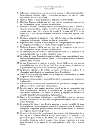 Administración de la Contabilidad de Costos
                                  Fernando Rubio

3. Deberíamos vender mas y todo se arreglaría asegura el administrador (análisis
    Costo volumen utilidad). Según el economista, no siempre se trata de vender
    más (análisis de curvas de costos).
4. El costeo directo es mejor que el costeo tradicional en todo sentido.
5. El método de costeo estándar esta muy bien para las grandes empresas, pero no
    para las pequeñas, las que tienen recursos limitados.
6. El método del costo, volumen y utilidad es el mas practico para la evaluar la
    situación financiera de una empresa productiva. R: Puede existir otro método tan
    práctico como este. Sin embargo, la ventaja del método del CVU es su
    simplicidad la que hay que reconocer esta basada en supuestos algunas veces
    restrictivos.
7. El método del punto de equilibrio es muy útil, lo único que hay que hacer es
    preocuparse de los costos variables, los fijos se cuidan solos.
8. El pronostico de ventas es la piedra angular del ciclo presupuestario, a partir de
    el se llega finalmente hasta los estados financieros presupuestados.
9. El sistema de costos estándar esta muy bien para las grandes empresas, pero no
    para las pequeñas, las que tienen recursos limitados.
10. La administración del sistema de contabilidad de costos de la empresa es un
    tópico fundamental para la gestión eficiente y eficaz.
11. La grafica del punto de equilibrio para un producto o una planta indica el punto
    en el cual la empresa debe dejar de operar. Lo mismo ocurre cuando la empresa
    tiene más de un producto.
12. La idea de comparar la ejecución a un nivel de actividad con un plan que fue
    desarrollado para otro nivel de actividad debe ser pertinente al momento de
    juzgar la eficiencia y eficacia de la planeación y el control.
13. La principal aplicación del sistema de costeo directo es el análisis de la
    eficiencia y rentabilidad de las sucursales o líneas de productos.
14. Los GGF reales y aplicados pueden diferir, aunque no exclusivamente, por GGF
    inesperados para la empresa.
15. Los presupuestos se quedan a medio utilizar si solo se usan como un instrumento
    de planeación.
16. Los sistemas de precios de transferencia deberían aplicarse en toda organización,
    dado que conllevan a una mejor administración.
17. Pareciera que hay dos aspectos complejos con el uso de los presupuestos para
    fines administrativos. Primero, la asignación de los gastos que no son
    directamente atribuibles a un centro de utilidad y segundo, el encontrar un
    indicador de rendimiento adecuado de dichos centros.
18. Respecto de los métodos utilizados en la contabilidad de costos, no cabe duda
    que estos deben siempre ser aplicados, cualquiera sea el tipo de empresa en que
    se este trabajando.
19. Un presupuesto rígido y uno flexible cumplen el mismo cometido, la única
    diferencia es que este ultimo es mas propio de la empresa privada. R: Aunque no
    son iguales, cumplen en general la misma función y efectivamente el flexible es
    mas propio de las empresas privadas.
20. Un proceso de planeación presupuestaria que no contemple el patrocinio de la
    dirección ni la responsabilidad de los ejecutivos respecto del control de los
    gastos, tiene poco futuro. R: En efecto, sin el patrocinio de la dirección el
    personal no tomara en serio el proceso y si no se hace responsable a la gente
    sobre el control de los gastos de sus departamentos es claro que el sistema
    fallara.
 