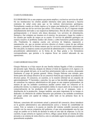 Administración de la Contabilidad de Costos
                                      Fernando Rubio


CASO FLUJOGRAMA

FLUJOGRAMA SA es una empresa que presta amplios y exclusivos servicios de salud.
En sus instalaciones los clientes pueden internarse tanto para descansar y hacerse
exámenes de salud como para que se les realicen intervenciones quirúrgicas.
Normalmente cuando un cliente ingresa se le asigna una habitación y desde allí le son
cargados cada uno de los servicios que utilice. Tres clientes (A, B y C) ingresan siendo
inmediatamente derivados a sus respectivas habitaciones. Dos de ellos son intervenidos
quirúrgicamente y el tercero solo desea descansar. Los servicios de alimentación,
farmacia y bar compran sus insumos en el exterior, los procesan y luego los venden a
los clientes por medio de cargos en su cuenta. El servicio de pabellón quirúrgico en
esencia resuelve el problema medico del cliente y cobra honorarios profesionales por
ello. Finalmente, la empresa cuenta con servicios de limpieza, reparación y
manutención, etc. que no prestan servicios directos al cliente a pesar de que utilizan
insumos y personal de la misma manera que los servicios anteriormente mencionados.
Por otra parte, la empresa cuenta con personal de administración y ventas. Determine un
procedimiento administrativo en la forma de un flujo grama y los formularios
correspondientes, que permita a la empresa llevar un control adecuado de sus
operaciones.


CASO GIORGIO HALCONE

Giorgio Halcone es el hijo mayor de una familia italiana llegada a Chile a comienzos
del presente siglo. Halcone, después de obtener el titulo de ingeniero civil, ingreso a la
naviera más grande del país, en la cual hizo prácticamente toda su carrera, alcanzando
finalmente el cargo de gerente general. Ahora, Giorgio Halcone esta retirado, pero
forma parte del consejo directivo de un consorcio frutícola que exporta su producción a
diversos países. El consorcio, en cuestión, es la reunión informal de un conjunto de
aproximadamente 72 haciendas y parcelas, los que se han decidido agruparse a objeto
de centralizar los aspectos administrativos del grupo en una empresa gestionadora, de
manera de que las unidades económicas puedan centrar todos sus esfuerzos en la
producción misma. La empresa gestionadora dedica la mayor parte de su tiempo en la
comercialización de los productos del consorcio, esto es, el empaque, venta y
distribución de la producción. Aunque también, una parte importante de su tiempo es
dedicada a la obtención de créditos bancarios que permitan a las unidades económicas
del grupo contar con capital de trabajo, sobre todo en las primeras fases de la
producción.

Halcone, consciente del crecimiento actual y potencial del consorcio, desea introducir
en la gestión administrativa una administración activa y formal de contabilidad de
costos. Esto se sumaria a la puesta en marcha del sistema contable necesario para
cumplir con las nuevas exigencias del gobierno, el que esta promulgando una ley que
exige un cambio en la forma de declarar la renta en este tipo de empresas. La ley en
cuestión, la que entraría en vigencia en breve, obliga a pasar desde un sistema de renta
presunta a un sistema de renta efectiva, esto es calculada según los principios contables
generalmente aceptados.
 
