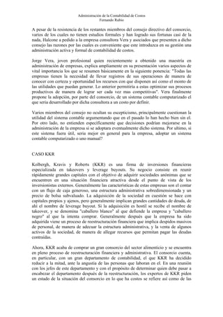 Administración de la Contabilidad de Costos
                                      Fernando Rubio

A pesar de la resistencia de los restantes miembros del consejo directivo del consorcio,
varios de los cuales no tienen estudios formales y han logrado sus fortunas casi de la
nada, Halcone a pedido a la empresa consultora Vera y asociados que presenten a dicho
consejo las razones por las cuales es conveniente que este introduzca en su gestión una
administración activa y formal de contabilidad de costos.

Jorge Vera, joven profesional quien recientemente a obtenido una maestría en
administración de empresas, explica ampliamente en su presentación varios aspectos de
vital importancia los que se resumen básicamente en la siguiente ponencia: "Todas las
empresas tienen la necesidad de llevar registros de sus operaciones de manera de
conocer con certeza y oportunidad los recursos con que disponen así como el monto de
las utilidades que puedan generar. Lo anterior permitiría a estas optimizar sus procesos
productivos de manera de lograr ser cada vez mas competitivas". Vera finalmente
propone la adopción, por parte del consorcio, de un sistema contable computarizado el
que seria desarrollado por dicha consultora a un costo por definir.

Varios miembros del consejo no ocultan su escepticismo, principalmente cuestionan la
utilidad del sistema contable argumentando que en el pasado lo han hecho bien sin el.
Por otro lado, no entienden específicamente que decisiones podrían mejorarse en la
administración de la empresa si se adoptara eventualmente dicho sistema. Por ultimo, si
este sistema fuera útil, seria mejor en general para la empresa, adoptar un sistema
contable computarizado o uno manual?


CASO KKR

Kolbergh, Kravis y Roberts (KKR) es una firma de inversiones financieras
especializada en takeovers y leverage buyouts. Su negocio consiste en reunir
rápidamente grandes capitales con el objetivo de adquirir sociedades anónimas que se
encuentren en una situación financiera atractiva desde el punto de vista de los
inversionistas externos. Generalmente las características de estas empresas son el contar
con un flujo de caja generoso, una estructura administrativa sobredimensionada y un
precio de bolsa subvaluado. La adquisición de la sociedad en cuestión se hace con
capitales propios y ajenos, pero generalmente implican grandes cantidades de deuda, de
ahí el nombre de leverage buyout. Si la adquisición es hostil se recibe el nombre de
takeover, y se denomina "caballero blanco" al que defiende la empresa y "caballero
negro" al que la intenta comprar. Generalmente después que la empresa ha sido
adquirida viene un proceso de reestructuración financiera que implica despidos masivos
de personal, de manera de adecuar la estructura administrativa, y la venta de algunos
activos de la sociedad, de manera de allegar recursos que permitan pagar las deudas
contraídas.

Ahora, KKR acaba de comprar un gran consorcio del sector alimenticio y se encuentra
en pleno proceso de reestructuración financiera y administrativa. El consorcio cuenta,
en particular, con un gran departamento de contabilidad, el que KKR ha decidido
reducir a la mitad, ante la angustia de las personas que laboran en el. En una reunión
con los jefes de este departamento y con el propósito de determinar quien debe pasar a
encabezar el departamento después de la reestructuración, los expertos de KKR piden
un estado de la situación del consorcio en lo que ha costos se refiere así como de las
 