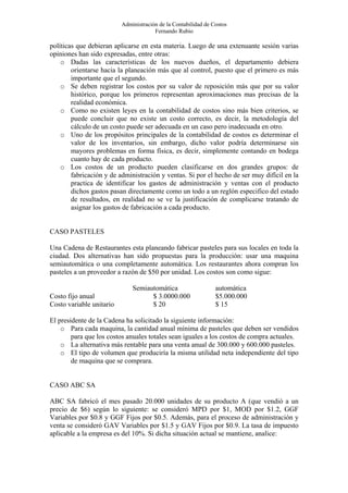 Administración de la Contabilidad de Costos
                                       Fernando Rubio

políticas que debieran aplicarse en esta materia. Luego de una extenuante sesión varias
opiniones han sido expresadas, entre otras:
    o Dadas las características de los nuevos dueños, el departamento debiera
        orientarse hacia la planeación más que al control, puesto que el primero es más
        importante que el segundo.
    o Se deben registrar los costos por su valor de reposición más que por su valor
        histórico, porque los primeros representan aproximaciones mas precisas de la
        realidad económica.
    o Como no existen leyes en la contabilidad de costos sino más bien criterios, se
        puede concluir que no existe un costo correcto, es decir, la metodología del
        cálculo de un costo puede ser adecuada en un caso pero inadecuada en otro.
    o Uno de los propósitos principales de la contabilidad de costos es determinar el
        valor de los inventarios, sin embargo, dicho valor podría determinarse sin
        mayores problemas en forma física, es decir, simplemente contando en bodega
        cuanto hay de cada producto.
    o Los costos de un producto pueden clasificarse en dos grandes grupos: de
        fabricación y de administración y ventas. Si por el hecho de ser muy difícil en la
        practica de identificar los gastos de administración y ventas con el producto
        dichos gastos pasan directamente como un todo a un reglón especifico del estado
        de resultados, en realidad no se ve la justificación de complicarse tratando de
        asignar los gastos de fabricación a cada producto.


CASO PASTELES

Una Cadena de Restaurantes esta planeando fabricar pasteles para sus locales en toda la
ciudad. Dos alternativas han sido propuestas para la producción: usar una maquina
semiautomática o una completamente automática. Los restaurantes ahora compran los
pasteles a un proveedor a razón de $50 por unidad. Los costos son como sigue:

                              Semiautomática                    automática
Costo fijo anual                    $ 3.0000.000                $5.000.000
Costo variable unitario             $ 20                        $ 15

El presidente de la Cadena ha solicitado la siguiente información:
    o Para cada maquina, la cantidad anual mínima de pasteles que deben ser vendidos
        para que los costos anuales totales sean iguales a los costos de compra actuales.
    o La alternativa más rentable para una venta anual de 300.000 y 600.000 pasteles.
    o El tipo de volumen que produciría la misma utilidad neta independiente del tipo
        de maquina que se comprara.


CASO ABC SA

ABC SA fabricó el mes pasado 20.000 unidades de su producto A (que vendió a un
precio de $6) según lo siguiente: se consideró MPD por $1, MOD por $1.2, GGF
Variables por $0.8 y GGF Fijos por $0.5. Además, para el proceso de administración y
venta se consideró GAV Variables por $1.5 y GAV Fijos por $0.9. La tasa de impuesto
aplicable a la empresa es del 10%. Si dicha situación actual se mantiene, analice:
 