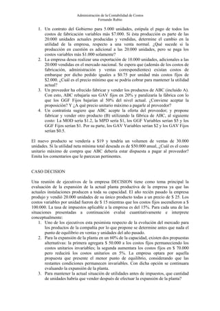 Administración de la Contabilidad de Costos
                                      Fernando Rubio

   1. Un contrato del Gobierno para 5.000 unidades, estipula el pago de todos los
      costos de fabricación variables más $7.000. Si ésta producción es parte de las
      20.000 unidades actuales producidas y vendidas, determine el cambio en la
      utilidad de la empresa, respecto a una venta normal. ¿Qué sucede si la
      producción en cuestión es adicional a las 20.000 unidades, pero se paga los
      costos variables más $1.000 solamente?
   2. La empresa desea realizar una exportación de 10.000 unidades, adicionales a las
      20.000 vendidas en el mercado nacional. Se espera que (además de los costos de
      fabricación, administración y ventas correspondientes) existan costos de
      embarque por dicho pedido iguales a $0.75 por unidad más costos fijos de
      $2.000. ¿Cuál es el precio mínimo que se podría cobrar para mantener la utilidad
      actual?
   3. Un proveedor ha ofrecido fabricar y vender los productos de ABC (incluido A).
      Con esto, ABC rebajaría sus GAV fijos en 20% y paralizaría la fábrica con lo
      que los GGF Fijos bajarían al 50% del nivel actual. ¿Conviene aceptar la
      proposición? Y ¿A qué precio unitario máximo a pagarle al proveedor?
   4. Un contratista sugiere que ABC acepte la oferta del proveedor; y propone
      fabricar y vender otro producto (B) utilizando la fábrica de ABC, al siguiente
      costo: La MOD sería $1.2, la MPD sería $1, los GGF Variables serían $5 y los
      GGF Fijos serían $1. Por su parte, los GAV Variables serían $2 y los GAV Fijos
      serían $0.5.

El nuevo producto se vendería a $19 y tendría un volumen de ventas de 30.000
unidades. Si la utilidad neta mínima total deseada es de $50.000 anual, ¿Cuál es el costo
unitario máximo de compra que ABC debería estar dispuesta a pagar al proveedor?
Emita los comentarios que le parezcan pertinentes.


CASO DECISION

Una reunión de ejecutivos de la empresa DECISION tiene como tema principal la
evaluación de la expansión de la actual planta productiva de la empresa ya que las
actuales instalaciones producen a toda su capacidad. El año recién pasado la empresa
produjo y vendió 20.000 unidades de su único producto todas a un precio de $ 25. Los
costos variables por unidad fueron de $ 15 mientras que los costos fijos ascendieron a $
100.000. La tasa de impuestos aplicable a la empresa es del 15%. Para cada una de las
situaciones presentadas a continuación evalué cuantitativamente e interprete
conceptualmente:
    1. Uno de los ejecutivos esta pesimista respecto de la evolución del mercado para
        los productos de la compañía por lo que propone se determine antes que nada el
        punto de equilibrio en ventas y unidades del año pasado.
    2. Para la expansión de la planta en un 60% de la capacidad, existen dos propuestas
        alternativas: la primera agregara $ 50.000 a los costos fijos permaneciendo los
        costos unitarios invariables; la segunda aumentara los costos fijos en $ 70.000
        pero reducirá los costos unitarios en 5%. La empresa optara por aquella
        propuesta que presente el menor punto de equilibrio, considerando que las
        restantes condiciones permanecen invariables. Con dicha opción se continuara
        evaluando la expansión de la planta.
    3. Para mantener la actual situación de utilidades antes de impuestos, que cantidad
        de unidades habría que vender después de efectuar la expansión de la planta?
 