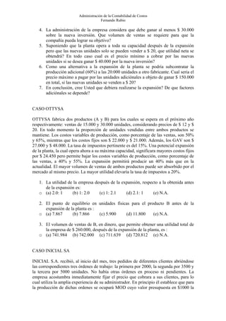Administración de la Contabilidad de Costos
                                      Fernando Rubio

   4. La administración de la empresa considera que debe ganar al menos $ 30.000
      sobre la nueva inversión. Que volumen de ventas se requiere para que la
      compañía pueda lograr su objetivo?
   5. Suponiendo que la planta opera a toda su capacidad después de la expansión
      pero que las nuevas unidades solo se pueden vender a $ 20, que utilidad neta se
      obtendrá? En todo caso cual es el precio mínimo a cobrar por las nuevas
      unidades si se desea ganar $ 40.000 por la nueva inversión?
   6. Como una alternativa a la expansión de la planta se podría subcontratar la
      producción adicional (60%) a las 20.000 unidades a otro fabricante. Cual seria el
      precio máximo a pagar por las unidades adiciónales a objeto de ganar $ 150.000
      en total, si las nuevas unidades se venden a $ 20?
   7. En conclusión, cree Usted que debiera realizarse la expansión? De que factores
      adiciónales se depende?


CASO OTTYSA

OTTYSA fabrica dos productos (A y B) para los cuales se espera en el próximo año
respectivamente: ventas de 15.000 y 30.000 unidades, considerando precios de $ 12 y $
20. En todo momento la proporción de unidades vendidas entre ambos productos se
mantiene. Los costos variables de producción, como porcentaje de las ventas, son 50%
y 65%, mientras que los costos fijos son $ 22.000 y $ 21.000. Además, los GAV son $
27.000 y $ 48.000. La tasa de impuestos pertinente es del 15%. Una potencial expansión
de la planta, la cual opera ahora a su máxima capacidad, significara mayores costos fijos
por $ 24.450 pero permite bajar los costos variables de producción, como porcentaje de
las ventas, a 40% y 55%. La expansión permitirá producir un 40% más que en la
actualidad. El mayor volumen de ventas de ambos productos puede ser absorbido por el
mercado al mismo precio. La mayor utilidad elevaría la tasa de impuestos a 20%.

   1. La utilidad de la empresa después de la expansión, respecto a la obtenida antes
      de la expansión es:
   o (a) 2.0: 1     (b) 1: 2.0    (c) 1: 2.1    (d) 2.1: 1     (e) N.A.

   2. El punto de equilibrio en unidades físicas para el producto B antes de la
      expansión de la planta es :
   o (a) 7.867      (b) 7.866     (c) 5.900   (d) 11.800    (e) N.A.

   3. El volumen de ventas de B, en dinero, que permite obtener una utilidad total de
      la empresa de $ 260.000, después de la expansión de la planta, es :
   o (a) 741.984 (b) 742.000 (c) 711.639 (d) 720.812 (e) N.A.


CASO INICIAL SA

INICIAL S.A. recibió, al inicio del mes, tres pedidos de diferentes clientes abriéndose
las correspondientes tres órdenes de trabajo: la primera por 2000, la segunda por 3500 y
la tercera por 5000 unidades. No había otras órdenes en proceso ni pendientes. La
empresa acostumbra inmediatamente fijar el precio que cobrara a sus clientes, para lo
cual utiliza la amplia experiencia de su administrador. En principio él establece que para
la producción de dichas ordenes se ocupará MOD cuyo valor presupuesta en $1000 la
 