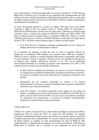 Administración de la Contabilidad de Costos
                                      Fernando Rubio

hora. Anteriormente, él había presupuestado un nivel de actividad de 12.500 horas de
MOD para el trimestre que se iniciaba, lo que implicaba GGF presupuestados de $100
millones. En base a dichos antecedentes, el administrador determina cobrar a cada orden
de trabajo respectivamente un precio de $1100, $980 y $300 por unidad, comenzándose
inmediatamente la producción.

Al inicio del periodo productivo, existían en bodega 2530 kilos de la única MPD,
valorados a $600 el kilo. La empresa utiliza el sistema FIFO. El movimiento y
utilización de MPD durante el primer mes fue como sigue: 1500 kilos se utilizaron para
la primera orden, se realizó una compra de 1000 kilos a $650 y de 3000 a $620, 2300
kilos se utilizaron para la segunda orden, se compraron 2000 kilos a $680 y se utilizó
1500 kilos para la tercera. Las horas de MOD utilizadas en cada orden de trabajo fueron
de 690, 1325 y 398 horas respectivamente según se reporta en cada carpeta.

   1. Si al final del mes se hubiesen terminado completamente las tres ordenes de
      trabajo, determine el resultado para la empresa.

En la realidad, sin embargo, al final del mes se recibe el siguiente informe de
producción: se terminaron 1400 unidades de la primera orden, 2800 de la segunda y
3900 de la tercera. Además se constató unidades defectuosas e irreparables como sigue:
27 para la primera, 39 para la segunda y 20 para la tercera. El estándar de tolerancia de
la empresa para unidades defectuosas normales es de 10% de la producción
efectivamente terminada. Las unidades en proceso están terminadas 25%, 60% y 10%
respectivamente, lo mismo que las unidades defectuosas.

   2. Se pide valorizar la producción terminada y en proceso, así como la defectuosa.
      La empresa pasa a perdida inmediatamente la producción defectuosa anormal y
      la normal la considera como costo adicional de los productos terminados en el
      periodo.

   3. Suponiendo que las unidades terminadas se venden a los clientes
      inmediatamente, construya un estado de resultados para la gerencia, emitiendo el
      comentario que le parezca pertinente.

   4. Unos días después y sin haberse registrado avance alguno en las ordenes de
      trabajo, se establece que el costo real de una hora de MOD fue de $1050. Por su
      parte, la tasa de GGF real fue de $90. Con estos nuevos antecedentes modifique
      la valorización de la producción y el estado de resultados correspondiente,
      emitiendo el comentario que le parezca pertinente.


CASO TAREA SA

TAREA S.A. recibió, al inicio del mes, cuatro ordenes de trabajo, la primera por 800, la
segunda por 900, la tercera por 500 y la cuarta por 700 unidades. La empresa
acostumbra inmediatamente fijar el precio que cobrara a sus clientes, para lo cual utiliza
la amplia experiencia de su administrador. Es así que él supone que para la producción
de dichas ordenes se ocuparía un valor presupuestado por hora de MOD de $60.
Adicionalmente, el administrador presupuesta un nivel de actividad de 1.200 horas de
MOD para el semestre que se iniciaba, lo que implicaba un nivel de GGF
 
