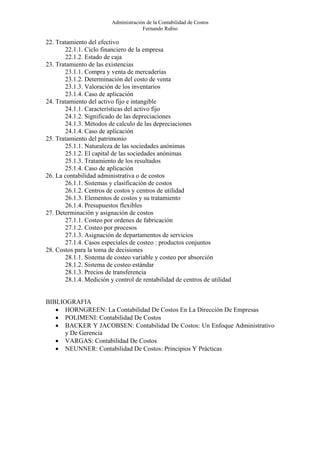 Administración de la Contabilidad de Costos
                                      Fernando Rubio

22. Tratamiento del efectivo
       22.1.1. Ciclo financiero de la empresa
       22.1.2. Estado de caja
23. Tratamiento de las existencias
       23.1.1. Compra y venta de mercaderías
       23.1.2. Determinación del costo de venta
       23.1.3. Valoración de los inventarios
       23.1.4. Caso de aplicación
24. Tratamiento del activo fijo e intangible
       24.1.1. Características del activo fijo
       24.1.2. Significado de las depreciaciones
       24.1.3. Métodos de calculo de las depreciaciones
       24.1.4. Caso de aplicación
25. Tratamiento del patrimonio
       25.1.1. Naturaleza de las sociedades anónimas
       25.1.2. El capital de las sociedades anónimas
       25.1.3. Tratamiento de los resultados
       25.1.4. Caso de aplicación
26. La contabilidad administrativa o de costos
       26.1.1. Sistemas y clasificación de costos
       26.1.2. Centros de costos y centros de utilidad
       26.1.3. Elementos de costos y su tratamiento
       26.1.4. Presupuestos flexibles
27. Determinación y asignación de costos
       27.1.1. Costeo por ordenes de fabricación
       27.1.2. Costeo por procesos
       27.1.3. Asignación de departamentos de servicios
       27.1.4. Casos especiales de costeo : productos conjuntos
28. Costos para la toma de decisiones
       28.1.1. Sistema de costeo variable y costeo por absorción
       28.1.2. Sistema de costeo estándar
       28.1.3. Precios de transferencia
       28.1.4. Medición y control de rentabilidad de centros de utilidad


BIBLIOGRAFIA
   • HORNGREEN: La Contabilidad De Costos En La Dirección De Empresas
   • POLIMENI: Contabilidad De Costos
   • BACKER Y JACOBSEN: Contabilidad De Costos: Un Enfoque Administrativo
      y De Gerencia
   • VARGAS: Contabilidad De Costos
   • NEUNNER: Contabilidad De Costos: Principios Y Prácticas
 