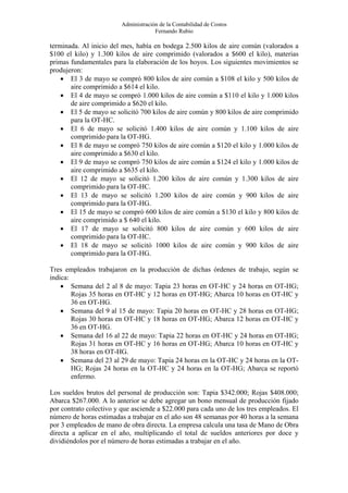 Administración de la Contabilidad de Costos
                                      Fernando Rubio

terminada. Al inicio del mes, había en bodega 2.500 kilos de aire común (valorados a
$100 el kilo) y 1.300 kilos de aire comprimido (valorados a $600 el kilo), materias
primas fundamentales para la elaboración de los hoyos. Los siguientes movimientos se
produjeron:
    • El 3 de mayo se compró 800 kilos de aire común a $108 el kilo y 500 kilos de
       aire comprimido a $614 el kilo.
    • El 4 de mayo se compró 1.000 kilos de aire común a $110 el kilo y 1.000 kilos
       de aire comprimido a $620 el kilo.
    • El 5 de mayo se solicitó 700 kilos de aire común y 800 kilos de aire comprimido
       para la OT-HC.
    • El 6 de mayo se solicitó 1.400 kilos de aire común y 1.100 kilos de aire
       comprimido para la OT-HG.
    • El 8 de mayo se compró 750 kilos de aire común a $120 el kilo y 1.000 kilos de
       aire comprimido a $630 el kilo.
    • El 9 de mayo se compró 750 kilos de aire común a $124 el kilo y 1.000 kilos de
       aire comprimido a $635 el kilo.
    • El 12 de mayo se solicitó 1.200 kilos de aire común y 1.300 kilos de aire
       comprimido para la OT-HC.
    • El 13 de mayo se solicitó 1.200 kilos de aire común y 900 kilos de aire
       comprimido para la OT-HG.
    • El 15 de mayo se compró 600 kilos de aire común a $130 el kilo y 800 kilos de
       aire comprimido a $ 640 el kilo.
    • El 17 de mayo se solicitó 800 kilos de aire común y 600 kilos de aire
       comprimido para la OT-HC.
    • El 18 de mayo se solicitó 1000 kilos de aire común y 900 kilos de aire
       comprimido para la OT-HG.

Tres empleados trabajaron en la producción de dichas órdenes de trabajo, según se
indica:
    • Semana del 2 al 8 de mayo: Tapia 23 horas en OT-HC y 24 horas en OT-HG;
        Rojas 35 horas en OT-HC y 12 horas en OT-HG; Abarca 10 horas en OT-HC y
        36 en OT-HG.
    • Semana del 9 al 15 de mayo: Tapia 20 horas en OT-HC y 28 horas en OT-HG;
        Rojas 30 horas en OT-HC y 18 horas en OT-HG; Abarca 12 horas en OT-HC y
        36 en OT-HG.
    • Semana del 16 al 22 de mayo: Tapia 22 horas en OT-HC y 24 horas en OT-HG;
        Rojas 31 horas en OT-HC y 16 horas en OT-HG; Abarca 10 horas en OT-HC y
        38 horas en OT-HG.
    • Semana del 23 al 29 de mayo: Tapia 24 horas en la OT-HC y 24 horas en la OT-
        HG; Rojas 24 horas en la OT-HC y 24 horas en la OT-HG; Abarca se reportó
        enfermo.

Los sueldos brutos del personal de producción son: Tapia $342.000; Rojas $408.000;
Abarca $267.000. A lo anterior se debe agregar un bono mensual de producción fijado
por contrato colectivo y que asciende a $22.000 para cada uno de los tres empleados. El
número de horas estimadas a trabajar en el año son 48 semanas por 40 horas a la semana
por 3 empleados de mano de obra directa. La empresa calcula una tasa de Mano de Obra
directa a aplicar en el año, multiplicando el total de sueldos anteriores por doce y
dividiéndolos por el número de horas estimadas a trabajar en el año.
 