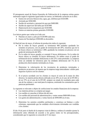 Administración de la Contabilidad de Costos
                                       Fernando Rubio


El presupuesto anual de Gastos Generales de Fabricación de la empresa estima gastos
mensuales según lo siguiente (igual todos los meses, no habiendo variación en el año):
    • Gastos de servicios básicos (luz, agua, gas, teléfono) por $326.000.
    • Arriendo por $560.000.
    • Sueldo de secretaria y personal de aseo por $480.000.
    • Sueldo de supervisor del taller por $530.000.
    • Depreciación de la maquinaria por $320.000.
    • Gastos en materias primas generales $100.000.

Los únicos gastos que varían en el año son:
   • Patentes en enero y julio por $120.000 cada mes.
   • Gastos de Navidad por $500.000 en diciembre.

Al final del mes de mayo, el informe de producción indica lo siguiente:
    • De la orden de hoyos grandes se terminaron 400 unidades quedando los
        restantes en proceso, con un grado de terminación del 20%; mientras que de la
        de hoyos chicos se terminaron 1.000, quedando las restantes en proceso con un
        grado de terminación del 40%.
    • En la orden de hoyos grandes se constató 8 hoyos defectuosos. En la orden de
        hoyos chicos se constató 26 hoyos defectuosos. En ambos casos el grado de
        terminación de las unidades defectuosas es del 25% como promedio. La empresa
        tiene un estándar de tolerancia para las unidades defectuosas del 1% de la
        producción efectivamente terminada en el mes.

   1. Determine la valorización de los inventarios de productos terminados y
      productos en proceso, de manera que la empresa tenga antecedentes validos para
      negociar el precio con los clientes.

   2. Si el precio acordado con los clientes es mayor al costo de la mano de obra
      directa y la materia prima directa utilizada en un 20% en el caso de la OT-HG y
      de un 15% en el caso de la OT-HC, prepare un estado de resultados para cada
      una de las ordenes y uno total para la empresa, emitiendo los comentarios que le
      parezcan pertinentes.

Lo siguiente es relevante a objeto de confeccionar los estados financieros de la empresa:
   • Las materias primas se compran por pagar.
   • Los sueldos se cancelan el último día del mes.
   • Los sueldos del personal de administración y ventas suman $800.000 al mes.
   • Los gastos de administración y ventas fueron de $890.000 en el mes.

   3. Determine los asientos contables pertinentes y construya un balance a ocho
      columnas, suponiendo que las unidades efectivamente terminadas son vendidas
      a los clientes.

El día 10 de junio el dueño de la empresa visita la fabrica y ordena al contador ajustar la
información antes obtenida de acuerdo a los gastos reales no los presupuestados,
considerando que lo siguiente es conocido al 31 de mayo:
 