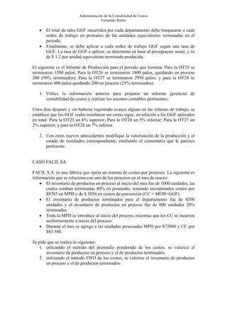 Administración de la Contabilidad de Costos
                                      Fernando Rubio

   •   El total de tales GGF incurridos por cada departamento debe traspasarse a cada
       orden de trabajo en prorrateo de las unidades equivalentes terminadas en el
       periodo.
   •   Finalmente, se debe aplicar a cada orden de trabajo GGF según una tasa de
       GGF. La tasa de GGF a aplicar, se determino en base al presupuesto anual, y es
       de $ 1.2 por unidad equivalente terminada producida.

El siguiente es el Informe de Producción para el periodo que termina: Para la OT25 se
terminaron 1500 palos; Para la OT26 se terminaron 1800 palos, quedando en proceso
200 (50% terminados); Para la OT27 se terminaron 2950 palos; y para la OT28 se
terminaron 800 palos quedando 200 en proceso (25% terminados).

   1. Utilice la información anterior para preparar un informe gerencial de
      contabilidad de costos y realizar los asientos contables pertinentes.

Unos días después y sin haberse registrado avance alguno en las órdenes de trabajo, se
establece que los GGF reales resultaron ser como sigue, en relación a los GGF aplicados
en total: Para la OT25 un 8% superior; Para la OT26 un 5% inferior; Para la OT27 un
2% superior; y para la OT28 un 7% inferior.

   2. Con estos nuevos antecedentes modifique la valorización de la producción y el
      estado de resultados correspondiente, emitiendo el comentario que le parezca
      pertinente.


CASO FACIL SA

FACIL S.A. es una fábrica que opera un sistema de costeo por procesos. La siguiente es
información que se relaciona con uno de los procesos en el mes de marzo:
    • El inventario de productos en proceso al inicio del mes fue de 1000 unidades, las
       cuales estaban terminadas 40% en promedio, teniendo incorporados costos por
       $8703 en MPD y de $ 5036 en costos de conversión (CC = MOD+GGF).
    • El inventario de productos terminados para el departamento fue de 8200
       unidades y el inventario de productos en proceso fue de 800 unidades 20%
       terminadas.
    • Toda la MPD se introduce al inicio del proceso, mientras que los CC se incurren
       uniformemente a través del proceso.
    • Durante el mes se agrego a las unidades procesadas MPD por $72000 y CC por
       $83.580.

Se pide que se realice lo siguiente:
    1. utilizando el método del promedio ponderado de los costos, se valorice el
       inventario de productos en proceso y el de productos terminados.
    2. utilizando el método FIFO de los costos, se valorice el inventario de productos
       en proceso y el de productos terminados.
 