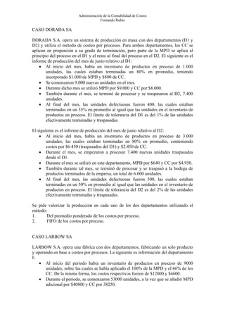 Administración de la Contabilidad de Costos
                                       Fernando Rubio

CASO DORADA SA

DORADA S.A. opera un sistema de producción en masa con dos departamentos (D1 y
D2) y utiliza el método de costeo por procesos. Para ambos departamentos, los CC se
aplican en proporción a su grado de terminación, pero parte de la MPD se aplica al
principio del proceso en el D1 y el resto al final del proceso en el D2. El siguiente es el
informe de producción del mes de junio relativo al D1:
    • Al inicio del mes, había un inventario de productos en proceso de 1.000
        unidades, las cuales estaban terminadas un 80% en promedio, teniendo
        incorporado $1.000 de MPD y $800 de CC.
    • Se comenzaron 9.000 nuevas unidades en el mes.
    • Durante dicho mes se utilizó MPD por $9.000 y CC por $8.000.
    • También durante el mes, se terminó de procesar y se traspasaron al D2, 7.400
        unidades.
    • Al final del mes, las unidades defectuosas fueron 400, las cuales estaban
        terminadas en un 35% en promedio al igual que las unidades en el inventario de
        productos en proceso. El límite de tolerancia del D1 es del 1% de las unidades
        efectivamente terminadas y traspasadas.

El siguiente es el informe de producción del mes de junio relativo al D2:
    • Al inicio del mes, había un inventario de productos en proceso de 3.000
        unidades, las cuales estaban terminadas en 80% en promedio, conteniendo
        costos por $6.450 (traspasados del D1) y $2.450 de CC.
    • Durante el mes, se empezaron a procesar 7.400 nuevas unidades traspasadas
        desde el D1.
    • Durante el mes se utilizó en este departamento, MPD por $640 y CC por $4.950.
    • También durante tal mes, se terminó de procesar y se traspasó a la bodega de
        productos terminados de la empresa, un total de 6.000 unidades.
    • Al final del mes, las unidades defectuosas fueron 500, las cuales estaban
        terminadas en un 50% en promedio al igual que las unidades en el inventario de
        productos en proceso. El límite de tolerancia del D2 es del 2% de las unidades
        efectivamente terminadas y traspasadas.

Se pide valorizar la producción en cada uno de los dos departamentos utilizando el
método:
1.     Del promedio ponderado de los costos por proceso.
2.     FIFO de los costos por proceso.


CASO LARBOW SA

LARBOW S.A. opera una fábrica con dos departamentos, fabricando un solo producto
y operando en base a costeo por procesos. La siguiente es información del departamento
I:
   • Al inicio del periodo había un inventario de productos en proceso de 9000
       unidades, sobre las cuales se había aplicado el 100% de la MPD y el 66% de los
       CC. De la misma forma, los costos respectivos fueron de $12000 y $4600.
   • Durante el periodo, se comenzaron 53000 unidades, a la vez que se añadió MPD
       adicional por $40800 y CC por 38250.
 