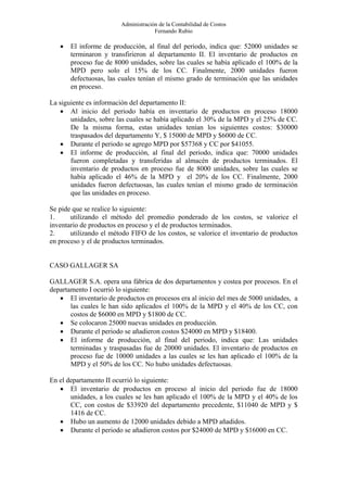 Administración de la Contabilidad de Costos
                                     Fernando Rubio

   •   El informe de producción, al final del periodo, indica que: 52000 unidades se
       terminaron y transfirieron al departamento II. El inventario de productos en
       proceso fue de 8000 unidades, sobre las cuales se había aplicado el 100% de la
       MPD pero solo el 15% de los CC. Finalmente, 2000 unidades fueron
       defectuosas, las cuales tenían el mismo grado de terminación que las unidades
       en proceso.

La siguiente es información del departamento II:
   • Al inicio del periodo había en inventario de productos en proceso 18000
       unidades, sobre las cuales se había aplicado el 30% de la MPD y el 25% de CC.
       De la misma forma, estas unidades tenían los siguientes costos: $30000
       traspasados del departamento Y, $ 15000 de MPD y $6000 de CC.
   • Durante el periodo se agrego MPD por $57368 y CC por $41055.
   • El informe de producción, al final del periodo, indica que: 70000 unidades
       fueron completadas y transferidas al almacén de productos terminados. El
       inventario de productos en proceso fue de 8000 unidades, sobre las cuales se
       había aplicado el 46% de la MPD y el 20% de los CC. Finalmente, 2000
       unidades fueron defectuosas, las cuales tenían el mismo grado de terminación
       que las unidades en proceso.

Se pide que se realice lo siguiente:
1.     utilizando el método del promedio ponderado de los costos, se valorice el
inventario de productos en proceso y el de productos terminados.
2.     utilizando el método FIFO de los costos, se valorice el inventario de productos
en proceso y el de productos terminados.


CASO GALLAGER SA

GALLAGER S.A. opera una fábrica de dos departamentos y costea por procesos. En el
departamento I ocurrió lo siguiente:
   • El inventario de productos en procesos era al inicio del mes de 5000 unidades, a
       las cuales le han sido aplicados el 100% de la MPD y el 40% de los CC, con
       costos de $6000 en MPD y $1800 de CC.
   • Se colocaron 25000 nuevas unidades en producción.
   • Durante el periodo se añadieron costos $24000 en MPD y $18400.
   • El informe de producción, al final del periodo, indica que: Las unidades
       terminadas y traspasadas fue de 20000 unidades. El inventario de productos en
       proceso fue de 10000 unidades a las cuales se les han aplicado el 100% de la
       MPD y el 50% de los CC. No hubo unidades defectuosas.

En el departamento II ocurrió lo siguiente:
   • El inventario de productos en proceso al inicio del periodo fue de 18000
       unidades, a los cuales se les han aplicado el 100% de la MPD y el 40% de los
       CC, con costos de $33920 del departamento precedente, $11040 de MPD y $
       1416 de CC.
   • Hubo un aumento de 12000 unidades debido a MPD añadidos.
   • Durante el periodo se añadieron costos por $24000 de MPD y $16000 en CC.
 