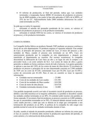 Administración de la Contabilidad de Costos
                                      Fernando Rubio

   •   El informe de producción, al final del periodo, indica que: Las unidades
       terminadas y traspasadas fueron 40000. El inventario de productos en proceso
       fue de 8000 unidades, a las cuales le han sido aplicadas el 100% de la MPD y el
       25% de los CC. Adicionalmente hubo 2000 unidades defectuosas las cuales
       están terminadas un 25%.

Se pide que se realice lo siguiente:
1.     utilizando el método del promedio ponderado de los costos, se valorice el
inventario de productos en proceso y el de productos terminados.
2.     utilizando el método FIFO de los costos, se valorice el inventario de productos
en proceso y el de productos terminados.


CASO CIA SERBIA

La Compañía Serbia fabrica un producto llamado TOP mediante un proceso continuo a
través de un solo departamento. El producto requiere el siguiente material: Una unidad
de Caco, al principio del proceso; una unidad de Laco, al inicio del proceso y dos
unidades de Maco, cuando el proceso esta terminado en un 60%. Caco era
anteriormente producido por la compañía en otro departamento y después era
transferido al departamento en cuestión. Por razones económicas, la compañía
descontinuó la fabricación de Caco hace un año y en lugar de esto lo compra a un
proveedor local, a un costo unitario de $2,1. Los costos de mano de obra y gastos
generales se añaden en forma continua a través de todo el proceso. Los gastos generales
se aplican a una tasa del 150% de los costos de mano de obra directa. El inventario de
productos en proceso a principios de un mes determinado consistía en 2.500 unidades
de TOP con un costo de $7.520, conteniendo Caco por $5.250, Laco por $1.050 y
costos de conversión por $1.220. Para el mes en cuestión se tiene la siguiente
información:
    • Unidades nuevas comenzadas                   : 21.000
    • Costo de las unidades de Laco usadas         : $ 8.350
    • Costo de las unidades de Maco usadas         : $10.200
    • Costo de mano de obra directa                : $18.520
    • Unidades terminadas durante el mes           : 16.000

Una perdida inesperada ocurrió con todo el inventario inicial de productos en proceso,
debido a una falla mecánica en la maquina calibradora. La perdida se descubrió cuando
las unidades estaban terminadas en un 40%. El contralor pidió mostrar esta perdida en
forma separada. El inventario final de productos en proceso consistió en 4.000 unidades,
las que se encontraban terminadas en un 50%. El material dañado normal resulto ser tal
como estaba previsto y dado que este se detecta en la etapa que corresponde a una
terminación del producto en un 80%, la política de la compañía ha sido cargar esta
perdida normal al costo de las unidades terminadas durante el mes.

Se pide, usando el método de promedio ponderado, elaborar un informe de costos para
el mes en cuestión. El informe debe mostrar la producción equivalente del periodo, el
costo unitario y la valorización de dicha producción.
 
