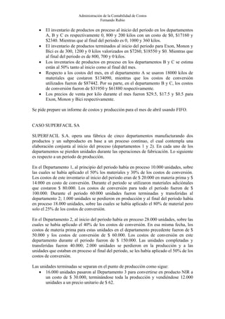 Administración de la Contabilidad de Costos
                                      Fernando Rubio

   •   El inventario de productos en proceso al inicio del periodo en los departamentos
       A, B y C es respectivamente 0, 800 y 200 kilos con un costo de $0, $17160 y
       $2340. Mientras que al final del periodo es 0, 1000 y 360 kilos.
   •   El inventario de productos terminados al inicio del periodo para Exon, Monon y
       Bici es de 300, 1200 y 0 kilos valorizados en $7260, $18550 y $0. Mientras que
       al final del periodo es de 800, 700 y 0 kilos.
   •   Los inventarios de productos en proceso en los departamentos B y C se estima
       están al 50% tanto al inicio como al final del mes.
   •   Respecto a los costos del mes, en el departamento A se usaron 18000 kilos de
       materiales que costaron $134090, mientras que los costos de conversión
       utilizados fueron de $87442. Por su parte, en el departamento B y C, los costos
       de conversión fueron de $31950 y $61880 respectivamente.
   •   Los precios de venta por kilo durante el mes fueron $29.5, $17.5 y $0.5 para
       Exon, Monon y Bici respectivamente.

Se pide prepare un informe de costos y producción para el mes de abril usando FIFO.


CASO SUPERFACIL SA

SUPERFACIL S.A. opera una fábrica de cinco departamentos manufacturando dos
productos y un subproducto en base a un proceso continuo, el cual contempla una
elaboración conjunta al inicio del proceso (departamentos 1 y 2). En cada uno de los
departamentos se pierden unidades durante las operaciones de fabricación. Lo siguiente
es respecto a un periodo de producción.

En el Departamento 1, al principio del periodo había en proceso 10.000 unidades, sobre
las cuales se había aplicado el 50% los materiales y 30% de los costos de conversión.
Los costos de este inventario al inicio del periodo eran de $ 20.000 en materia prima y $
14.000 en costo de conversión. Durante el periodo se utilizaron materiales adiciónales
que costaron $ 80.000. Los costos de conversión para todo el periodo fueron de $
100.000. Durante el periodo 60.000 unidades fueron terminadas y transferidas al
departamento 2; 1.000 unidades se perdieron en producción y al final del periodo había
en proceso 18.000 unidades, sobre las cuales se había aplicado el 80% de material pero
solo el 25% de los costos de conversión.

En el Departamento 2, al inicio del periodo había en proceso 28.000 unidades, sobre las
cuales se había aplicado el 40% de los costos de conversión. En esa misma fecha, los
costos de materia prima para estas unidades en el departamento precedente fueron de $
50.000 y los costos de conversión de $ 60.000. Los costos de conversión en este
departamento durante el periodo fueron de $ 150.000. Las unidades completadas y
transferidas fueron 40.000; 2.000 unidades se perdieron en la producción y a las
unidades que estaban en proceso al final del periodo, se les había aplicado el 50% de los
costos de conversión.

Las unidades terminadas se separan en el punto de producción como sigue:
   • 16.000 unidades pasaron al Departamento 3 para convertirse en producto NIR a
       un costo de $ 30.000, terminándose toda la producción y vendiéndose 12.000
       unidades a un precio unitario de $ 62.
 