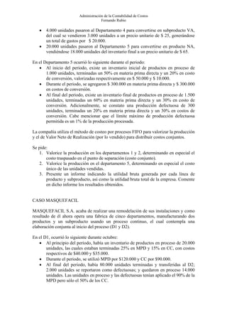 Administración de la Contabilidad de Costos
                                      Fernando Rubio

   •   4.000 unidades pasaron al Departamento 4 para convertirse en subproducto VA,
       del cual se vendieron 3.000 unidades a un precio unitario de $ 25, generándose
       un total de gastos por $ 20.000.
   •   20.000 unidades pasaron al Departamento 5 para convertirse en producto NA,
       vendiéndose 18.000 unidades del inventario final a un precio unitario de $ 65.

En el Departamento 5 ocurrió lo siguiente durante el periodo:
   • Al inicio del periodo, existe un inventario inicial de productos en proceso de
       1.000 unidades, terminadas un 50% en materia prima directa y un 20% en costo
       de conversión, valorizadas respectivamente en $ 50.000 y $ 10.000.
   • Durante el periodo, se agregaron $ 300.000 en materia prima directa y $ 300.000
       en costos de conversión.
   • Al final del periodo, existe un inventario final de productos en proceso de 1.500
       unidades, terminadas un 60% en materia prima directa y un 30% en costo de
       conversión. Adicionalmente, se constato una producción defectuosa de 300
       unidades, terminadas un 20% en materia prima directa y un 30% en costos de
       conversión. Cabe mencionar que el límite máximo de producción defectuosa
       permitida es un 1% de la producción procesada.

La compañía utiliza el método de costeo por procesos FIFO para valorizar la producción
y el de Valor Neto de Realización (por lo vendido) para distribuir costos conjuntos.

Se pide:
   1. Valorice la producción en los departamentos 1 y 2, determinando en especial el
       costo traspasado en el punto de separación (costo conjunto).
   2. Valorice la producción en el departamento 5, determinando en especial el costo
       único de las unidades vendidas.
   3. Presente un informe indicando la utilidad bruta generada por cada línea de
       producto y subproducto, así como la utilidad bruta total de la empresa. Comente
       en dicho informe los resultados obtenidos.


CASO MASQUEFACIL

MASQUEFACIL S.A. acaba de realizar una remodelación de sus instalaciones y como
resultado de él ahora opera una fabrica de cinco departamentos, manufacturando dos
productos y un subproducto usando un proceso continuo, el cual contempla una
elaboración conjunta al inicio del proceso (D1 y D2).

En el D1, ocurrió lo siguiente durante octubre:
   • Al principio del periodo, había un inventario de productos en proceso de 20.000
       unidades, las cuales estaban terminadas 25% en MPD y 15% en CC, con costos
       respectivos de $40.000 y $35.000.
   • Durante el periodo, se utilizó MPD por $120.000 y CC por $90.000.
   • Al final del periodo, había 80.000 unidades terminadas y transferidas al D2;
       2.000 unidades se reportaron como defectuosas; y quedaron en proceso 14.000
       unidades. Las unidades en proceso y las defectuosas tenían aplicado el 90% de la
       MPD pero sólo el 50% de los CC.
 