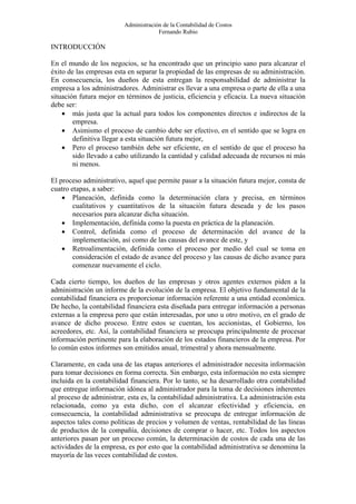 Administración de la Contabilidad de Costos
                                      Fernando Rubio

INTRODUCCIÓN

En el mundo de los negocios, se ha encontrado que un principio sano para alcanzar el
éxito de las empresas esta en separar la propiedad de las empresas de su administración.
En consecuencia, los dueños de esta entregan la responsabilidad de administrar la
empresa a los administradores. Administrar es llevar a una empresa o parte de ella a una
situación futura mejor en términos de justicia, eficiencia y eficacia. La nueva situación
debe ser:
    • más justa que la actual para todos los componentes directos e indirectos de la
        empresa.
    • Asimismo el proceso de cambio debe ser efectivo, en el sentido que se logra en
        definitiva llegar a esta situación futura mejor,
    • Pero el proceso también debe ser eficiente, en el sentido de que el proceso ha
        sido llevado a cabo utilizando la cantidad y calidad adecuada de recursos ni más
        ni menos.

El proceso administrativo, aquel que permite pasar a la situación futura mejor, consta de
cuatro etapas, a saber:
    • Planeación, definida como la determinación clara y precisa, en términos
        cualitativos y cuantitativos de la situación futura deseada y de los pasos
        necesarios para alcanzar dicha situación.
    • Implementación, definida como la puesta en práctica de la planeación.
    • Control, definida como el proceso de determinación del avance de la
        implementación, así como de las causas del avance de este, y
    • Retroalimentación, definida como el proceso por medio del cual se toma en
        consideración el estado de avance del proceso y las causas de dicho avance para
        comenzar nuevamente el ciclo.

Cada cierto tiempo, los dueños de las empresas y otros agentes externos piden a la
administración un informe de la evolución de la empresa. El objetivo fundamental de la
contabilidad financiera es proporcionar información referente a una entidad económica.
De hecho, la contabilidad financiera esta diseñada para entregar información a personas
externas a la empresa pero que están interesadas, por uno u otro motivo, en el grado de
avance de dicho proceso. Entre estos se cuentan, los accionistas, el Gobierno, los
acreedores, etc. Así, la contabilidad financiera se preocupa principalmente de procesar
información pertinente para la elaboración de los estados financieros de la empresa. Por
lo común estos informes son emitidos anual, trimestral y ahora mensualmente.

Claramente, en cada una de las etapas anteriores el administrador necesita información
para tomar decisiones en forma correcta. Sin embargo, esta información no esta siempre
incluida en la contabilidad financiera. Por lo tanto, se ha desarrollado otra contabilidad
que entregue información idónea al administrador para la toma de decisiones inherentes
al proceso de administrar, esta es, la contabilidad administrativa. La administración esta
relacionada, como ya esta dicho, con el alcanzar efectividad y eficiencia, en
consecuencia, la contabilidad administrativa se preocupa de entregar información de
aspectos tales como políticas de precios y volumen de ventas, rentabilidad de las líneas
de productos de la compañía, decisiones de comprar o hacer, etc. Todos los aspectos
anteriores pasan por un proceso común, la determinación de costos de cada una de las
actividades de la empresa, es por esto que la contabilidad administrativa se denomina la
mayoría de las veces contabilidad de costos.
 