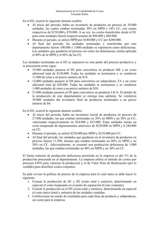 Administración de la Contabilidad de Costos
                                      Fernando Rubio

En el D2, ocurrió lo siguiente durante octubre:
   • Al inicio del periodo, había un inventario de productos en proceso de 38.000
       unidades, las cuales estaban terminadas 30% en MPD y 10% CC, con costos
       respectivos de $120.000 y $70.000. A su vez, los costos transferidos desde el D1
       para estas unidades fueron respectivamente de $90.000 y $80.000.
   • Durante el periodo, se utilizó MPD por $340.000 y CC por $280.000.
   • Al final del periodo, las unidades terminadas y transferidas por este
       departamento fueron 100.000 y 3.000 unidades se reportaron como defectuosas.
       Las unidades que quedaron en proceso así como las defectuosas, tenían aplicado
       el 80% de la MPD y el 60% de los CC.

Las unidades terminadas en el D2 se separaron en este punto del proceso productivo y
se procesaron como sigue:
    • 35.000 unidades pasaron al D3 para convertirse en producto ME a un costo
       adicional total de $130.000. Todas las unidades se terminaron y se vendieron
       11.000 de estas a un precio unitario de $18.
    • 12,000 unidades pasaron al D4 para convertirse en subproducto TA a un costo
       adicional total de $20.000. Todas las unidades se terminaron y se vendieron
       1.000 unidades de estas a un precio unitario de $30.
    • 53.000 unidades pasaron al D5 para convertirse en producto LICA. El detalle de
       la producción de este departamento se entrega mas adelante. Se vendieron
       58.000 unidades del inventario final de productos terminados a un precio
       unitario de $4.

En el D5, ocurrió lo siguiente durante octubre:
   • Al inicio del periodo, había un inventario inicial de productos en proceso de
       27.000 unidades, las que estaban terminadas un 20% en MPD y un 30% en CC,
       valorizadas respectivamente en $24.000 y $23.000. Estas unidades tenían un
       costo traspasado de departamentos anteriores de $230.000 en MPD y $ 244.000
       en CC.
   • Durante el periodo, se utilizó $230.000 por MPD y $210.000 por CC.
   • Al final del periodo, las unidades que quedaron en el inventario de productos en
       proceso fueron 11.500, mismas que estaban terminadas un 80% en MPD y un
       50% en CC. Adicionalmente, se constató una producción defectuosa de 1.000
       unidades, las que estaban terminadas un 40% en MPD y un 30% en CC.

El límite máximo de producción defectuosa permitida en la empresa es del 1% de la
producción procesada en el departamento. La empresa utiliza el método de costeo por
procesos FIFO para valorizar la producción y el de Valor Neto de Realización (por lo
vendido) para distribuir costos conjuntos.

Se pide revisar la política de precios de la empresa para lo cual antes se debe hacer lo
siguiente:
    1. Costear la producción de D1 y D2 (costo total y unitario), determinando en
       especial el costo traspasado en el punto de separación (Costo conjunto).
    2. Costear la producción en el D5 (costo total y unitario), determinando en especial
       el costo único (total y unitario) de las unidades vendidas.
    3. Confeccionar un estado de resultados para cada línea de producto y subproducto,
       así como para la empresa.
 