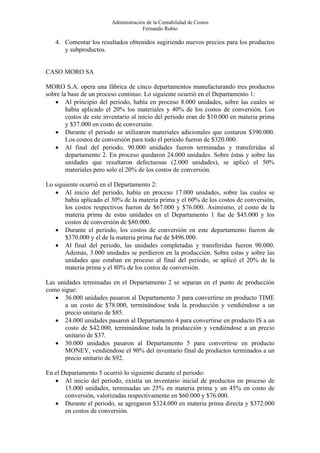 Administración de la Contabilidad de Costos
                                      Fernando Rubio

   4. Comentar los resultados obtenidos sugiriendo nuevos precios para los productos
      y subproductos.


CASO MORO SA

MORO S.A. opera una fábrica de cinco departamentos manufacturando tres productos
sobre la base de un proceso continuo. Lo siguiente ocurrió en el Departamento 1:
   • Al principio del periodo, había en proceso 8.000 unidades, sobre las cuales se
        había aplicado el 20% los materiales y 40% de los costos de conversión. Los
        costos de este inventario al inicio del periodo eran de $10.000 en materia prima
        y $37.000 en costo de conversión.
   • Durante el periodo se utilizaron materiales adicionales que costaron $390.000.
        Los costos de conversión para todo el periodo fueron de $320.000.
   • Al final del periodo, 90.000 unidades fueron terminadas y transferidas al
        departamento 2. En proceso quedaron 24.000 unidades. Sobre éstas y sobre las
        unidades que resultaron defectuosas (2.000 unidades), se aplicó el 50%
        materiales pero solo el 20% de los costos de conversión.

Lo siguiente ocurrió en el Departamento 2:
   • Al inicio del periodo, había en proceso 17.000 unidades, sobre las cuales se
       había aplicado el 30% de la materia prima y el 60% de los costos de conversión,
       los costos respectivos fueron de $67.000 y $76.000. Asimismo, el costo de la
       materia prima de estas unidades en el Departamento 1 fue de $45.000 y los
       costos de conversión de $80.000.
   • Durante el periodo, los costos de conversión en este departamento fueron de
       $370.000 y el de la materia prima fue de $496.000.
   • Al final del periodo, las unidades completadas y transferidas fueron 90.000.
       Además, 3.000 unidades se perdieron en la producción. Sobre estas y sobre las
       unidades que estaban en proceso al final del periodo, se aplicó el 20% de la
       materia prima y el 80% de los costos de conversión.

Las unidades terminadas en el Departamento 2 se separan en el punto de producción
como sigue:
   • 36.000 unidades pasaron al Departamento 3 para convertirse en producto TIME
       a un costo de $78.000, terminándose toda la producción y vendiéndose a un
       precio unitario de $85.
   • 24.000 unidades pasaron al Departamento 4 para convertirse en producto IS a un
       costo de $42.000, terminándose toda la producción y vendiéndose a un precio
       unitario de $37.
   • 30.000 unidades pasaron al Departamento 5 para convertirse en producto
       MONEY, vendiéndose el 90% del inventario final de productos terminados a un
       precio unitario de $92.

En el Departamento 5 ocurrió lo siguiente durante el periodo:
   • Al inicio del periodo, existía un inventario inicial de productos en proceso de
       15.000 unidades, terminadas un 25% en materia prima y un 45% en costo de
       conversión, valorizadas respectivamente en $60.000 y $76.000.
   • Durante el periodo, se agregaron $324.000 en materia prima directa y $372.000
       en costos de conversión.
 