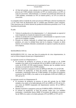 Administración de la Contabilidad de Costos
                                     Fernando Rubio

   •   Al final del periodo, existe además de los productos terminados, productos    en
       proceso por 4.800 unidades terminadas un 85% en materia prima y un 60%        en
       costo de conversión. Adicionalmente, se constató una producción defectuosa    de
       1.960 unidades, terminadas un 10% en materia prima y un 25% en costos         de
       conversión.

La compañía utiliza el método de costeo por procesos FIFO para valorizar la producción
y el de Valor Neto de Realización (por lo vendido) para distribuir costos conjuntos.
Cabe mencionar que el límite máximo de producción defectuosa permitida es un 1% de
la producción procesada.

Se pide:

   1. Valorice la producción en los departamentos 1 y 2, determinando en especial el
      costo traspasado en el punto de separación (costo conjunto).
   2. Valorice la producción en el departamento 5, determinando en especial el costo
      único de las unidades vendidas.
   3. Presente un informe indicando la utilidad bruta generada por cada línea de
      producto, así como la utilidad bruta total de la empresa. Comente en dicho
      informe, los resultados obtenidos considerando en especial, la política de precios
      de la empresa.


MANSAPRUEA’ON SA

MANSAPRUEA’ON S.A. tiene una línea de producción de cinco departamentos, la
cual se trifurca después de pasar por el departamento 2.

Lo siguiente ocurrió en el Departamento 1:
   • El inventario de productos en proceso al inicio del periodo es de 10.000
       unidades a las cuales se les ha aplicado 30% de la MPD y el 40% de los CC, con
       costos de $5.900 y $3.300 respectivamente. Mientras que las unidades nuevas
       iniciadas en el periodo fueron 20.000 unidades.
   • Durante el periodo se agregaron costos de MPD por $40.200 y CC de $29.380.
   • El informe de producción, al final del periodo, indica que: Las unidades
       terminadas y transferidas fueron de 22.000 unidades. El inventario de productos
       en proceso fue de 8.000, a los cuales se les ha aplicado el 60% de la MPD y el
       50% de los CC.

Lo siguiente ocurrió en el departamento II:
   • El inventario de productos en proceso al inicio del periodo fue de 29000
       unidades a las cuales se les había aplicado el 0% de la MPD y el 10% de los CC,
       con costos de $60200 traspasados del departamento anterior, $0 en MPD y
       $3500 en CC.
   • Durante el periodo se agregaron costos por $14400 de MPD y $39550 de CC.
   • El informe de producción, al final del periodo, indica que: Las unidades
       terminadas y transferidas fueron 44000. El inventario de productos en proceso
       fue de 5000 a los cuales se les había aplicado el 0% de MPD y el 35% de CC.
 