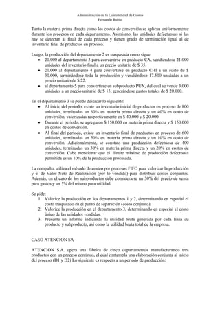 Administración de la Contabilidad de Costos
                                      Fernando Rubio

Tanto la materia prima directa como los costos de conversión se aplican uniformemente
durante los procesos en cada departamento. Asimismo, las unidades defectuosas si las
hay se detectan al final de cada proceso y tienen grado de terminación igual al de
inventario final de productos en proceso.

Luego, la producción del departamento 2 es traspasada como sigue:
   • 20.000 al departamento 3 para convertirse en producto CA, vendiéndose 21.000
       unidades del inventario final a un precio unitario de $ 35.
   • 20.000 al departamento 4 para convertirse en producto CHI a un costo de $
       30.000, terminándose toda la producción y vendiéndose 17.500 unidades a un
       precio unitario de $ 22.
   • al departamento 5 para convertirse en subproducto PUN, del cual se vende 3.000
       unidades a un precio unitario de $ 15, generándose gastos totales de $ 20.000.

En el departamento 3 se puede destacar lo siguiente:
   • Al inicio del periodo, existe un inventario inicial de productos en proceso de 800
       unidades, terminadas un 60% en materia prima directa y un 40% en costo de
       conversión, valorizadas respectivamente en $ 40.000 y $ 20.000.
   • Durante el periodo, se agregaron $ 150.000 en materia prima directa y $ 150.000
       en costos de conversión.
   • Al final del periodo, existe un inventario final de productos en proceso de 600
       unidades, terminadas un 50% en materia prima directa y un 10% en costo de
       conversión. Adicionalmente, se constato una producción defectuosa de 400
       unidades, terminadas un 30% en materia prima directa y un 20% en costos de
       conversión. Cabe mencionar que el límite máximo de producción defectuosa
       permitida es un 10% de la producción procesada.

La compañía utiliza el método de costeo por procesos FIFO para valorizar la producción
y el de Valor Neto de Realización (por lo vendido) para distribuir costos conjuntos.
Además, en el caso de los subproductos debe considerarse un 30% del precio de venta
para gastos y un 5% del mismo para utilidad.

Se pide:
   1. Valorice la producción en los departamentos 1 y 2, determinando en especial el
       costo traspasado en el punto de separación (costo conjunto).
   2. Valorice la producción en el departamento 3, determinando en especial el costo
       único de las unidades vendidas.
   3. Presente un informe indicando la utilidad bruta generada por cada línea de
       producto y subproducto, así como la utilidad bruta total de la empresa.


CASO ATENCION SA

ATENCION S.A. opera una fábrica de cinco departamentos manufacturando tres
productos con un proceso continuo, el cual contempla una elaboración conjunta al inicio
del proceso (D1 y D2) Lo siguiente es respecto a un periodo de producción:
 
