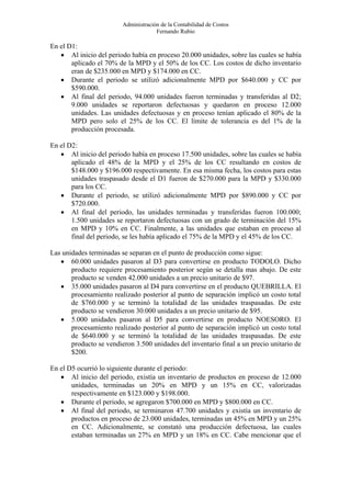 Administración de la Contabilidad de Costos
                                      Fernando Rubio

En el D1:
   • Al inicio del periodo había en proceso 20.000 unidades, sobre las cuales se había
       aplicado el 70% de la MPD y el 50% de los CC. Los costos de dicho inventario
       eran de $235.000 en MPD y $174.000 en CC.
   • Durante el periodo se utilizó adicionalmente MPD por $640.000 y CC por
       $590.000.
   • Al final del periodo, 94.000 unidades fueron terminadas y transferidas al D2;
       9.000 unidades se reportaron defectuosas y quedaron en proceso 12.000
       unidades. Las unidades defectuosas y en proceso tenían aplicado el 80% de la
       MPD pero solo el 25% de los CC. El límite de tolerancia es del 1% de la
       producción procesada.

En el D2:
   • Al inicio del periodo había en proceso 17.500 unidades, sobre las cuales se había
       aplicado el 48% de la MPD y el 25% de los CC resultando en costos de
       $148.000 y $196.000 respectivamente. En esa misma fecha, los costos para estas
       unidades traspasado desde el D1 fueron de $270.000 para la MPD y $330.000
       para los CC.
   • Durante el periodo, se utilizó adicionalmente MPD por $890.000 y CC por
       $720.000.
   • Al final del periodo, las unidades terminadas y transferidas fueron 100.000;
       1.500 unidades se reportaron defectuosas con un grado de terminación del 15%
       en MPD y 10% en CC. Finalmente, a las unidades que estaban en proceso al
       final del periodo, se les había aplicado el 75% de la MPD y el 45% de los CC.

Las unidades terminadas se separan en el punto de producción como sigue:
   • 60.000 unidades pasaron al D3 para convertirse en producto TODOLO. Dicho
       producto requiere procesamiento posterior según se detalla mas abajo. De este
       producto se venden 42.000 unidades a un precio unitario de $97.
   • 35.000 unidades pasaron al D4 para convertirse en el producto QUEBRILLA. El
       procesamiento realizado posterior al punto de separación implicó un costo total
       de $760.000 y se terminó la totalidad de las unidades traspasadas. De este
       producto se vendieron 30.000 unidades a un precio unitario de $95.
   • 5.000 unidades pasaron al D5 para convertirse en producto NOESORO. El
       procesamiento realizado posterior al punto de separación implicó un costo total
       de $640.000 y se terminó la totalidad de las unidades traspasadas. De este
       producto se vendieron 3.500 unidades del inventario final a un precio unitario de
       $200.

En el D5 ocurrió lo siguiente durante el periodo:
   • Al inicio del periodo, existía un inventario de productos en proceso de 12.000
       unidades, terminadas un 20% en MPD y un 15% en CC, valorizadas
       respectivamente en $123.000 y $198.000.
   • Durante el periodo, se agregaron $700.000 en MPD y $800.000 en CC.
   • Al final del periodo, se terminaron 47.700 unidades y existía un inventario de
       productos en proceso de 23.000 unidades, terminadas un 45% en MPD y un 25%
       en CC. Adicionalmente, se constató una producción defectuosa, las cuales
       estaban terminadas un 27% en MPD y un 18% en CC. Cabe mencionar que el
 