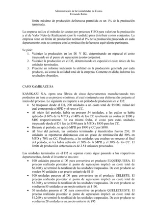 Administración de la Contabilidad de Costos
                                      Fernando Rubio

       límite máximo de producción defectuosa permitida es un 1% de la producción
       terminada.

La empresa utiliza el método de costeo por procesos FIFO para valorizar la producción
y el de Valor Neto de Realización (por lo vendido) para distribuir costos conjuntos. La
empresa tiene un límite de producción normal al 1% de la producción procesada en cada
departamento, esta se compara con la producción defectuosa equivalente pertinente.

Se pide:
   1. Valorice la producción en los D1 Y D2, determinando en especial el costo
       traspasado en el punto de separación (costo conjunto).
   2. Valorice la producción en el D3, determinando en especial el costo único de las
       unidades terminadas.
   3. Presente un informe indicando la utilidad en la producción generada por cada
       producto, así como la utilidad total de la empresa. Comente en dicho informe los
       resultados obtenidos.


CASO KAMIKAZE SA

KAMIKAZE S.A. opera una fábrica de cinco departamentos manufacturando tres
productos en base a un proceso continuo, el cual contempla una elaboración conjunta al
inicio del proceso. Lo siguiente es respecto a un período de producción en el D2:
    • Se traspasan desde el D1, 200 unidades a un costo total de $5.000, mitad del
        cual corresponde a MPD y el resto a CC.
    • Al inicio del período, había en proceso 54 unidades, a las cuales se había
        aplicado el 60% de la MPD y el 40% de los CC resultando en costos de $500 y
        $400 respectivamente. En esa misma fecha, el costo para estas unidades
        traspasado desde el D1 fue de $540 para la MPD y $850 para los CC.
    • Durante el período, se aplicó MPD por $990 y CC por $890.
    • Al final del período, las unidades terminadas y transferidas fueron 230; 10
        unidades se reportaron defectuosas con un grado de terminación del 80% en
        MPD y 70% en CC. Finalmente, a las unidades que estaban en proceso al final
        del período, se les había aplicado el 50% de la MPD y el 30% de los CC. El
        límite de producción defectuosa es de 2.54 unidades procesadas.

Las unidades terminadas en el D2 se separan como sigue pasando a los respectivos
departamentos, donde el inventario era cero:
   • 100 unidades pasaron al D3 para convertirse en producto ELQUEQUIERA. El
       proceso realizado posterior al punto de separación implicó un costo total de
       $6.400 y se terminó la totalidad de las unidades traspasadas. De este producto se
       venden 90 unidades a un precio unitario de $115.
   • 100 unidades pasaron al D4 para convertirse en el producto CELESTE. El
       proceso realizado posterior al punto de separación implicó un costo total de
       $5.300 y se terminó la totalidad de las unidades traspasadas. De este producto se
       vendieron 85 unidades a un precio unitario de $100.
   • 30 unidades pasaron al D5 para convertirse en producto QUELECUESTE. El
       proceso realizado posterior al punto de separación implicó un costo total de
       $1.260 y se terminó la totalidad de las unidades traspasadas. De este producto se
       vendieron 28 unidades a un precio unitario de $95.
 