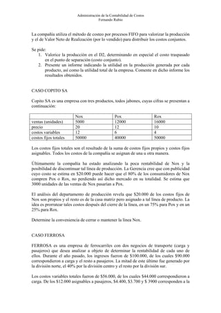 Administración de la Contabilidad de Costos
                                       Fernando Rubio


La compañía utiliza el método de costeo por procesos FIFO para valorizar la producción
y el de Valor Neto de Realización (por lo vendido) para distribuir los costos conjuntos.

Se pide:
   1. Valorice la producción en el D2, determinando en especial el costo traspasado
       en el punto de separación (costo conjunto).
   2. Presente un informe indicando la utilidad en la producción generada por cada
       producto, así como la utilidad total de la empresa. Comente en dicho informe los
       resultados obtenidos.


CASO COPITO SA

Copito SA es una empresa con tres productos, todos jabones, cuyas cifras se presentan a
continuación:

                         Nox                      Pox                   Rox
ventas (unidades)        5000                     12000                 16000
precio                   20                       12                    10
costos variables         12                       6                     4
costos fijos totales     50000                    40000                 50000

Los costos fijos totales son el resultado de la suma de costos fijos propios y costos fijos
asignables. Todos los costos de la compañía se asignan de una u otra manera.

Últimamente la compañía ha estado analizando la poca rentabilidad de Nox y la
posibilidad de discontinuar tal línea de producción. La Gerencia cree que con publicidad
cuyo costo se estima en $20.000 puede hacer que el 80% de los consumidores de Nox
compren Pox o Rox, no perdiendo así dicho mercado en su totalidad. Se estima que
3000 unidades de las ventas de Nox pasarían a Pox.

El análisis del departamento de producción revela que $20.000 de los costos fijos de
Nox son propios y el resto es de la casa matriz pero asignado a tal línea de producto. La
idea es prorratear tales costos después del cierre de la línea, en un 75% para Pox y en un
25% para Rox.

Determine la conveniencia de cerrar o mantener la línea Nox.


CASO FERROSA

FERROSA es una empresa de ferrocarriles con dos negocios de transporte (carga y
pasajeros) que desea analizar a objeto de determinar la rentabilidad de cada uno de
ellos. Durante el año pasado, los ingresos fueron de $100.000, de los cuales $90.000
correspondieron a carga y el resto a pasajeros. La mitad de este último fue generado por
la división norte, el 40% por la división centro y el resto por la división sur.

Los costos variables totales fueron de $56.000, de los cuales $44.000 correspondieron a
carga. De los $12.000 asignables a pasajeros, $4.400, $3.700 y $ 3900 corresponden a la
 