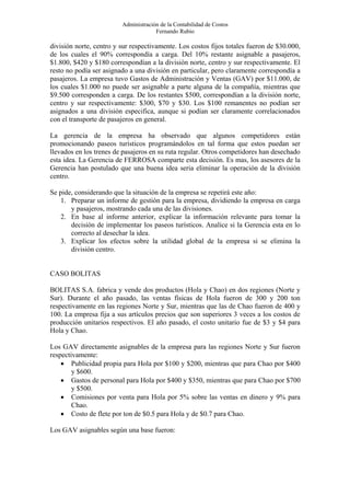 Administración de la Contabilidad de Costos
                                      Fernando Rubio

división norte, centro y sur respectivamente. Los costos fijos totales fueron de $30.000,
de los cuales el 90% correspondía a carga. Del 10% restante asignable a pasajeros,
$1.800, $420 y $180 correspondían a la división norte, centro y sur respectivamente. El
resto no podía ser asignado a una división en particular, pero claramente correspondía a
pasajeros. La empresa tuvo Gastos de Administración y Ventas (GAV) por $11.000, de
los cuales $1.000 no puede ser asignable a parte alguna de la compañía, mientras que
$9.500 corresponden a carga. De los restantes $500, correspondían a la división norte,
centro y sur respectivamente: $300, $70 y $30. Los $100 remanentes no podían ser
asignados a una división especifica, aunque si podían ser claramente correlacionados
con el transporte de pasajeros en general.

La gerencia de la empresa ha observado que algunos competidores están
promocionando paseos turísticos programándolos en tal forma que estos puedan ser
llevados en los trenes de pasajeros en su ruta regular. Otros competidores han desechado
esta idea. La Gerencia de FERROSA comparte esta decisión. Es mas, los asesores de la
Gerencia han postulado que una buena idea seria eliminar la operación de la división
centro.

Se pide, considerando que la situación de la empresa se repetirá este año:
   1. Preparar un informe de gestión para la empresa, dividiendo la empresa en carga
       y pasajeros, mostrando cada una de las divisiones.
   2. En base al informe anterior, explicar la información relevante para tomar la
       decisión de implementar los paseos turísticos. Analice si la Gerencia esta en lo
       correcto al desechar la idea.
   3. Explicar los efectos sobre la utilidad global de la empresa si se elimina la
       división centro.


CASO BOLITAS

BOLITAS S.A. fabrica y vende dos productos (Hola y Chao) en dos regiones (Norte y
Sur). Durante el año pasado, las ventas físicas de Hola fueron de 300 y 200 ton
respectivamente en las regiones Norte y Sur, mientras que las de Chao fueron de 400 y
100. La empresa fija a sus artículos precios que son superiores 3 veces a los costos de
producción unitarios respectivos. El año pasado, el costo unitario fue de $3 y $4 para
Hola y Chao.

Los GAV directamente asignables de la empresa para las regiones Norte y Sur fueron
respectivamente:
    • Publicidad propia para Hola por $100 y $200, mientras que para Chao por $400
        y $600.
    • Gastos de personal para Hola por $400 y $350, mientras que para Chao por $700
        y $500.
    • Comisiones por venta para Hola por 5% sobre las ventas en dinero y 9% para
        Chao.
    • Costo de flete por ton de $0.5 para Hola y de $0.7 para Chao.

Los GAV asignables según una base fueron:
 