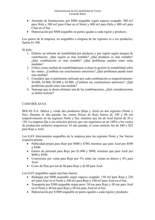 Administración de la Contabilidad de Costos
                                      Fernando Rubio

   •   Arriendo de Instalaciones por $900 asignable según espacio ocupado: 300 m3
       para Hola y 500 m3 para Chao en el Norte y 400 m3 para Hola y 800 m3 para
       Chao en el Sur.
   •   Depreciación por $800 asignable en partes iguales a cada región y producto.

Los gastos de la empresa, no asignables a ninguna de las regiones ni a los productos,
fueron $1.500.

Se pide:
   1. Elabore un informe de rentabilidad por producto y por región según margen de
       contribución. ¿Qué región es más rentable? ¿Qué producto es más rentable?
       ¿Qué combinación es más rentable? ¿Qué problemas pueden tener estas
       medidas?
   2. Utilice como medida de rentabilidad para evaluar la gestión la rentabilidad sobre
       las ventas. ¿Cambian sus conclusiones anteriores? ¿Qué problemas puede tener
       esta medida?
   3. Considere que el patrimonio utilizado por cada combinación es respectivamente:
       $4.000, $3.000, $5.000 y $2.000. ¿Cambian sus conclusiones anteriores? ¿Qué
       problemas puede tener esta medida?
   4. Suponga que se desea eliminar una de las combinaciones, ¿Qué consideraciones
       se deben realizar?


CASO BOLAS SA

BOLAS S.A. fabrica y vende dos productos (Rojo y Azul) en dos regiones (Norte y
Sur). Durante el año pasado, las ventas físicas de Rojo fueron de 100 y 80 ton
respectivamente en las regiones Norte y Sur, mientras que las de Azul fueron de 50 y
150. La empresa fija a sus artículos precios que son superiores en un 100% a los costos
de producción unitarios respectivos. El año pasado, el costo unitario fue de $40 y $25
para Rojo y Azul.

Los GAV directamente asignables de la empresa para las regiones Norte y Sur fueron
respectivamente:
    • Publicidad propia para Rojo por $800 y $700, mientras que para Azul por $500
        y $300.
    • Gastos de personal para Rojo por $1.000 y $900, mientras que para Azul por
        $600 y $500.
    • Comisiones por venta para Rojo por 3% sobre las ventas en dinero y 4% para
        Azul.
    • Costo de flete por ton de $6 para Rojo y de $8 para Azul.

Los GAV asignables según una base fueron:
   • Bodegaje por $800 asignable según espacio ocupado: 150 m3 para Rojo y 220
      m3 para Azul en el Norte y 200 m3 para Rojo y 340 m3 para Azul en el Sur.
   • Transporte por $300 asignable según peso: 30 ton para Rojo y 50 ton para Azul
      en el Norte y 40 ton para Rojo y 60 ton para Azul en el Sur.
   • Depreciación por $1000 asignable en partes iguales a cada región y producto.
 
